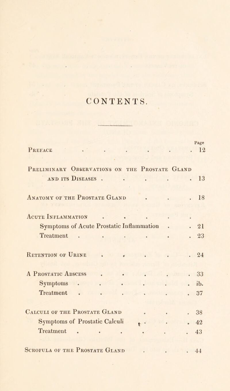 CONTENTS, Page Preface . . . . . .12 Preliminary Observations on the Prostate Gland and its Diseases . . . . .13 Anatomy of the Prostate Gland . . .18 Acute Inflammation ..... Symptoms of Acute Prostatic Inflammation . .21 Treatment . , . . . .23 Retention of Urine . . . . .24 A Prostatic Abscess . . . . .33 Symptoms . . . . . . ib. Treatment . . . . . .37 Calculi of the Prostate Gland . . . 38 Symptoms of Prostatic Calculi t . . .42 Treatment . . . . . .43 Scrofula of the Prostate Gland . . .44