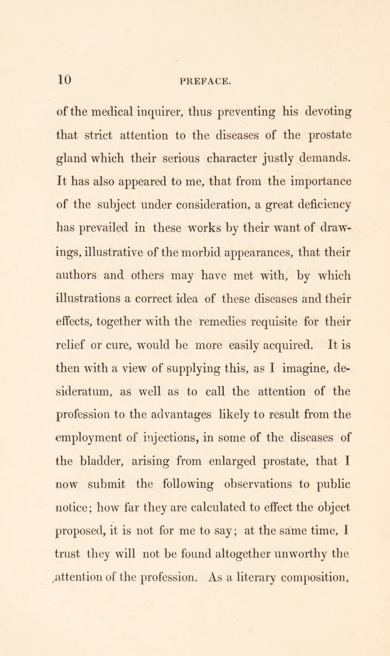 of the medical inquirer, thus preventing his devoting that strict attention to the diseases of the prostate gland which their serious character justly demands. It has also appeared to me, that from the importance of the subject under consideration, a great deficiency has prevailed in these works by their want of draw- ings, illustrative of the morbid appearances, that their authors and others may have met with, by which illustrations a correct idea of these diseases and their effects, together with the remedies requisite for their relief or cure, would be more easily acquired. It is then with a view of supplying this, as I imagine, de- sideratum, as well as to call the attention of the profession to the advantages likely to result from the employment of injections, in some of the diseases of the bladder, arising from enlarged prostate, that I now submit the following observations to public notice; how far they are calculated to effect the object proposed, it is not for me to say; at the same time, I trust they will not be found altogether unworthy the ^attention of the profession. As a literary composition.