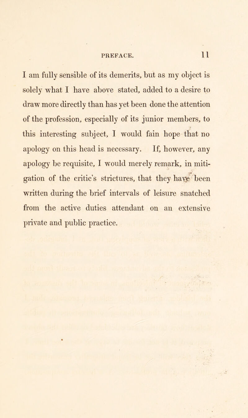 I am fully sensible of its demerits, but as my object is solely what I have above stated, added to a desire to draw more directly than has yet been done the attention of the profession, especially of its junior members, to this interesting subject, I would fain hope that no apology on this head is necessary. If, however, any apology be requisite, I wTould merely remark, in miti- »*4 . gation of the critic’s strictures, that they have been written during the brief intervals of leisure snatched from the active duties attendant on an extensive private and public practice.