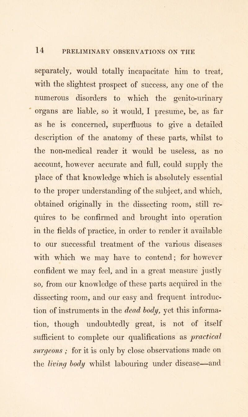 separately, would totally incapacitate him to treat, with the slightest prospect of success, any one of the numerous disorders to which the genito-urinary organs are liable, so it would, I presume, be, as far as he is concerned, superfluous to give a detailed description of the anatomy of these parts, whilst to the non-medical reader it would be useless, as no account, however accurate and full, could supply the place of that knowledge which is absolutely essential to the proper understanding of the subject, and which, obtained originally in the dissecting room, still re- quires to be confirmed and brought into operation in the fields of practice, in order to render it available to our successful treatment of the various diseases with which we may have to contend; for however confident we may feel, and in a great measure justly so, from our knowledge of these parts acquired in the dissecting room, and our easy and frequent introduc- tion of instruments in the dead body, yet this informa- tion, though undoubtedly great, is not of itself sufficient to complete our qualifications as practical surgeons ; for it is only by close observations made on the living body whilst labouring under disease—and