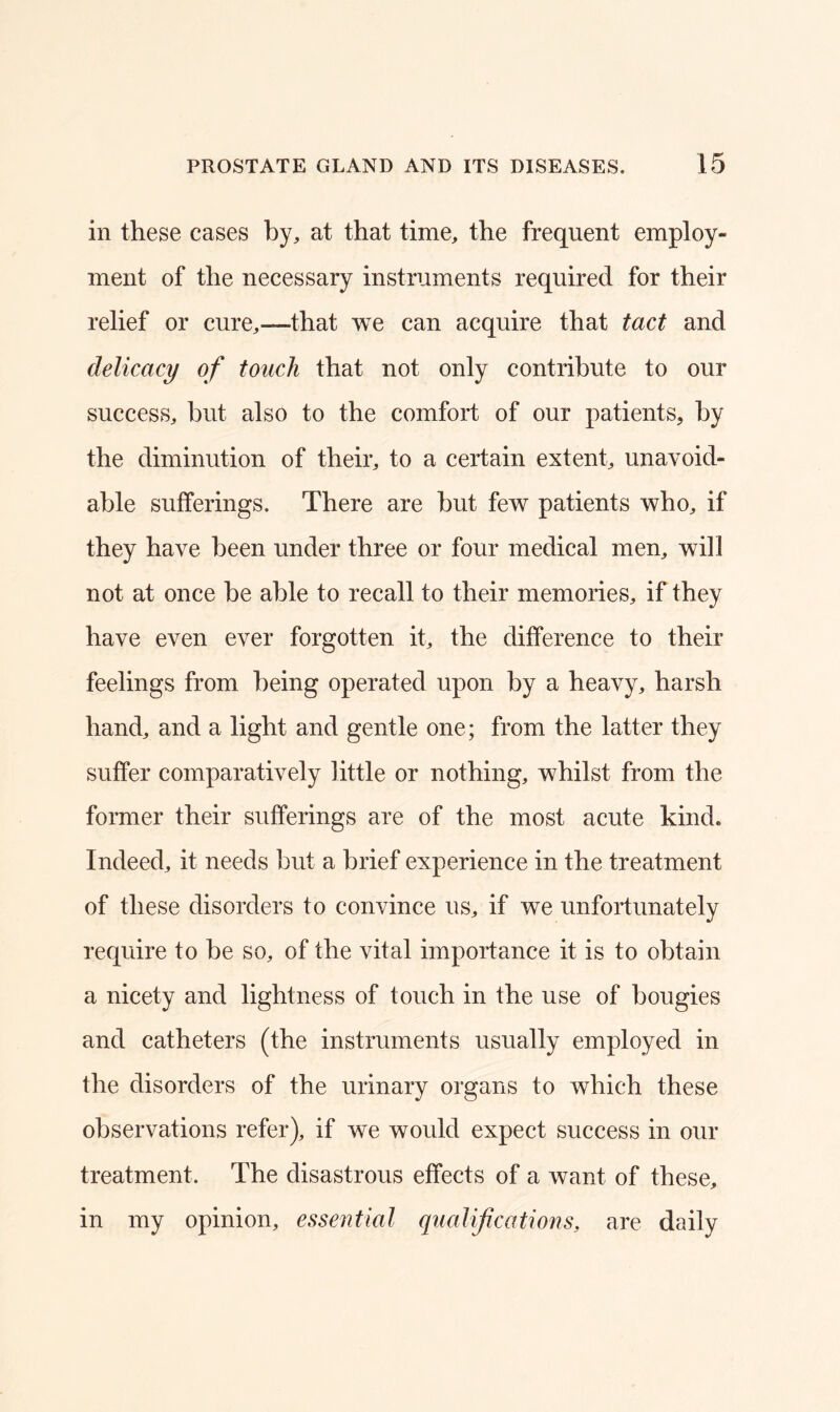 in these cases by, at that time, the frequent employ- ment of the necessary instruments required for their relief or cure,—that we can acquire that tact and delicacy of touch that not only contribute to our success, but also to the comfort of our patients, by the diminution of their, to a certain extent, unavoid- able sufferings. There are hut few patients who, if they have been under three or four medical men, will not at once he able to recall to their memories, if they have even ever forgotten it, the difference to their feelings from being operated upon by a heavy, harsh hand, and a light and gentle one; from the latter they suffer comparatively little or nothing, whilst from the former their sufferings are of the most acute kind. Indeed, it needs but a brief experience in the treatment of these disorders to convince us, if we unfortunately require to be so, of the vital importance it is to obtain a nicety and lightness of touch in the use of bougies and catheters (the instruments usually employed in the disorders of the urinary organs to which these observations refer), if we would expect success in our treatment. The disastrous effects of a want of these, in my opinion, essential qualifications, are daily