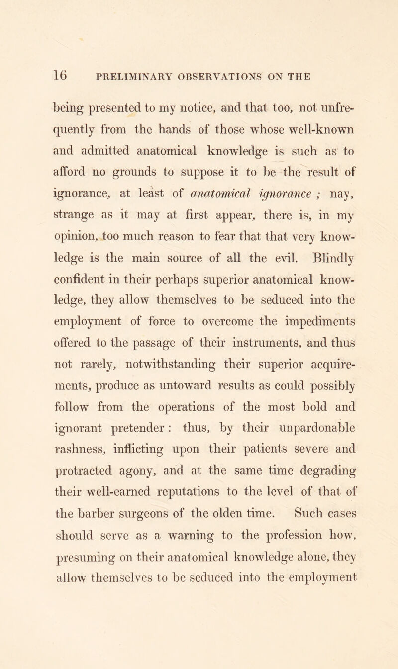 being presented to my notice, and that too, not unfre- quently from the hands of those whose well-known and admitted anatomical knowledge is such as to afford no grounds to suppose it to be the result of ignorance, at least of anatomical ignorance ; nay, strange as it may at first appear, there is, in my opinion, too much reason to fear that that very know- ledge is the main source of all the evil. Blindly confident in their perhaps superior anatomical know- ledge, they allow themselves to be seduced into the employment of force to overcome the impediments offered to the passage of their instruments, and thus not rarely, notwithstanding their superior acquire- ments, produce as untoward results as could possibly follow from the operations of the most bold and ignorant pretender: thus, by their unpardonable rashness, inflicting upon their patients severe and protracted agony, and at the same time degrading their well-earned reputations to the level of that of the barber surgeons of the olden time. Such cases should serve as a warning to the profession how, presuming on their anatomical knowledge alone, they allow themselves to be seduced into the employment