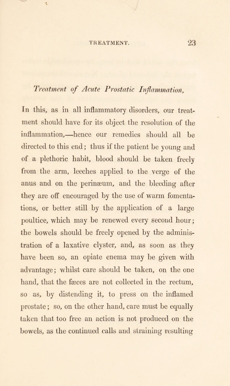 Treatment of Acute Prostatic Inflammation, In this, as in all inflammatory disorders, our treat- ment should have for its object the resolution of the inflammation,—-hence our remedies should all be directed to this end; thus if the patient be young and of a plethoric habit, blood should be taken freely from the arm, leeches applied to the verge of the anus and on the perinaeum, and the bleeding after they are off encouraged by the use of warm fomenta- tions, or better still by the application of a large poultice, which may be renewed every second hour; the bowels should be freely opened by the adminis- tration of a laxative clyster, and, as soon as they have been so, an opiate enema may be given with advantage; whilst care should be taken, on the one hand, that the fasces are not collected in the rectum, so as, by distending it, to press on the inflamed prostate; so, on the other hand, care must be equally taken that too free an action is not produced on the bowels, as the continued calls and straining resulting