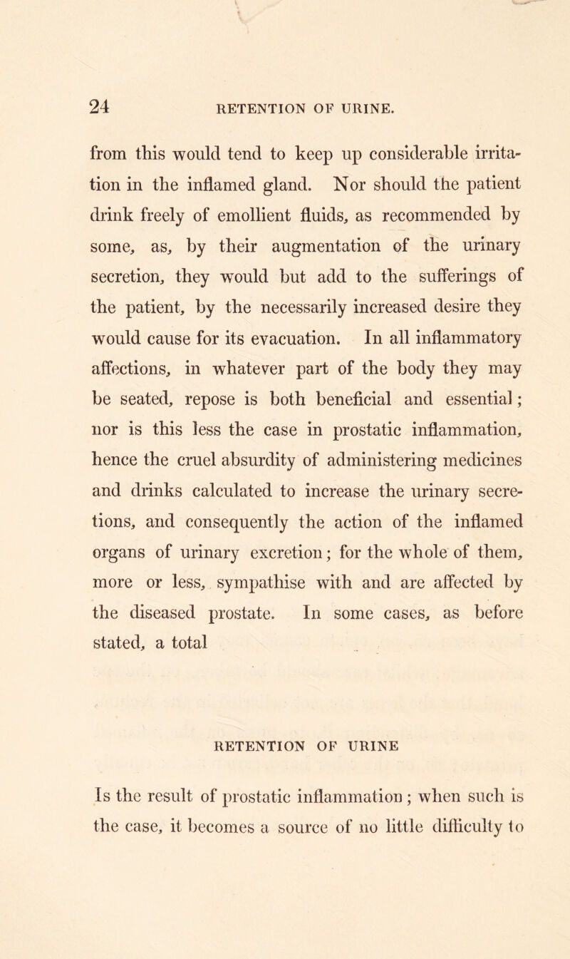 from this would tend to keep up considerable irrita- tion in the inflamed gland. Nor should the patient drink freely of emollient fluids, as recommended by some, as, by their augmentation of the urinary secretion, they would but add to the sufferings of the patient, by the necessarily increased desire they would cause for its evacuation. In all inflammatory affections, in whatever part of the body they may be seated, repose is both beneficial and essential; nor is this less the case in prostatic inflammation, hence the cruel absurdity of administering medicines and drinks calculated to increase the urinary secre- tions, and consequently the action of the inflamed organs of urinary excretion; for the whole of them, more or less, sympathise with and are affected by the diseased prostate. In some cases, as before stated, a total RETENTION OF URINE Is the result of prostatic inflammation; when such is the case, it becomes a source of no little difficulty to