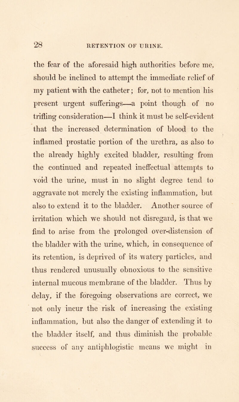 the fear of the aforesaid high authorities before me, should be inclined to attempt the immediate relief of my patient with the catheter; for, not to mention his present urgent sufferings-—a point though of no trifling consideration—-I think it must be self-evident that the increased determination of blood to the inflamed prostatic portion of the urethra, as also to the already highly excited bladder, resulting from the continued and repeated ineffectual attempts to void the urine, must in no slight degree tend to aggravate not merely the existing inflammation, but also to extend it to the bladder. Another source of irritation which we should not disregard, is that we find to arise from the prolonged over-distension of the bladder with the urine, which, in consequence of its retention, is deprived of its watery particles, and thus rendered unusually obnoxious to the sensitive internal mucous membrane of the bladder. Thus by delay, if the foregoing observations are correct, we not only incur the risk of increasing the existing inflammation, but also the danger of extending it to the bladder itself, and thus diminish the probable success of any antiphlogistic means we might in