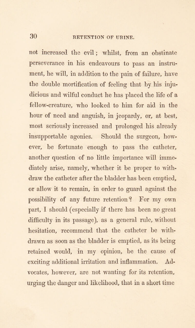 not increased the evil; whilst, from an obstinate perseverance in his endeavours to pass an instru- ment, he will, in addition to the pain of failure, have the double mortification of feeling that by his inju- dicious and wilful conduct he has placed the life of a fellow-creature, who looked to him for aid in the hour of need and anguish, in jeopardy, or, at best, most seriously increased and prolonged his already insupportable agonies. Should the surgeon, how- ever, be fortunate enough to pass the catheter, another question of no little importance will imme- diately arise, namely, whether it be proper to with- draw the catheter after the bladder has been emptied, or allow it to remain, in order to guard against the possibility of any future retention4? For my own part, I should (especially if there has been no great difficulty in its passage), as a general rule, without hesitation, recommend that the catheter be with- drawn as soon as the bladder is emptied, as its being retained would, in my opinion, be the cause of exciting additional irritation and inflammation. Ad- vocates, however, are not wanting for its retention, urging the danger and likelihood, that in a short time