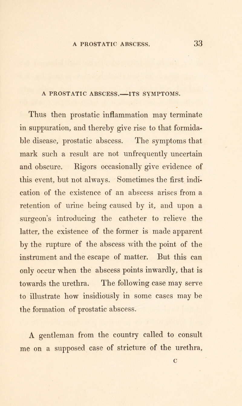 A PROSTATIC ABSCESS.—ITS SYMPTOMS. Thus then prostatic inflammation may terminate in suppuration, and thereby give rise to that formida- ble disease, prostatic abscess. The symptoms that mark such a result are not unfrequently uncertain and obscure. Rigors occasionally give evidence of this event, but not always. Sometimes the first indi- cation of the existence of an abscess arises from a retention of urine being caused by it, and upon a surgeon’s introducing the catheter to relieve the latter, the existence of the former is made apparent by the rupture of the abscess with the point of the instrument and the escape of matter. But this can only occur when the abscess points inwardly, that is towards the urethra. The following case may serve to illustrate how insidiously in some cases may be the formation of prostatic abscess. A gentleman from the country called to consult me on a supposed case of stricture of the urethra, c