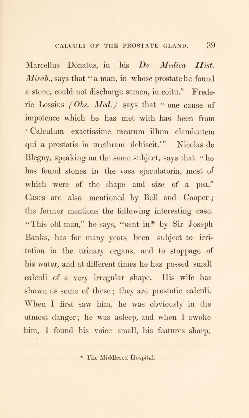 Marcellus Donatus, in his De Medica Hist. Mirab., says that “a man, in whose prostate he found a stone, could not discharge semen, in coitu.” Frede- ric Lossius (Obs. Med.) says that “ one cause of impotence which he has met with has been from * Calculum exactissime meatum ilium claudentem qui a prostatis in urethram dehiscit.’ ” Nicolas de Blegny, speaking on the same subject, says that “he has found stones in the vasa ejaculatoria, most of which were of the shape and size of a pea.” Cases are also mentioned by Bell and Cooper; the former mentions the following interesting case. “This old man,” he says, “sent in# by Sir Joseph Banks, has for many years been subject to irri- tation in the urinary organs, and to stoppage of his water, and at different times he has passed small calculi of a very irregular shape. His wife has shown us some of these; they are prostatic calculi. When I first saw him, he was obviously in the utmost danger; he was asleep, and when I awoke him, I found his voice small, his features sharp. * The Middlesex Hospital.