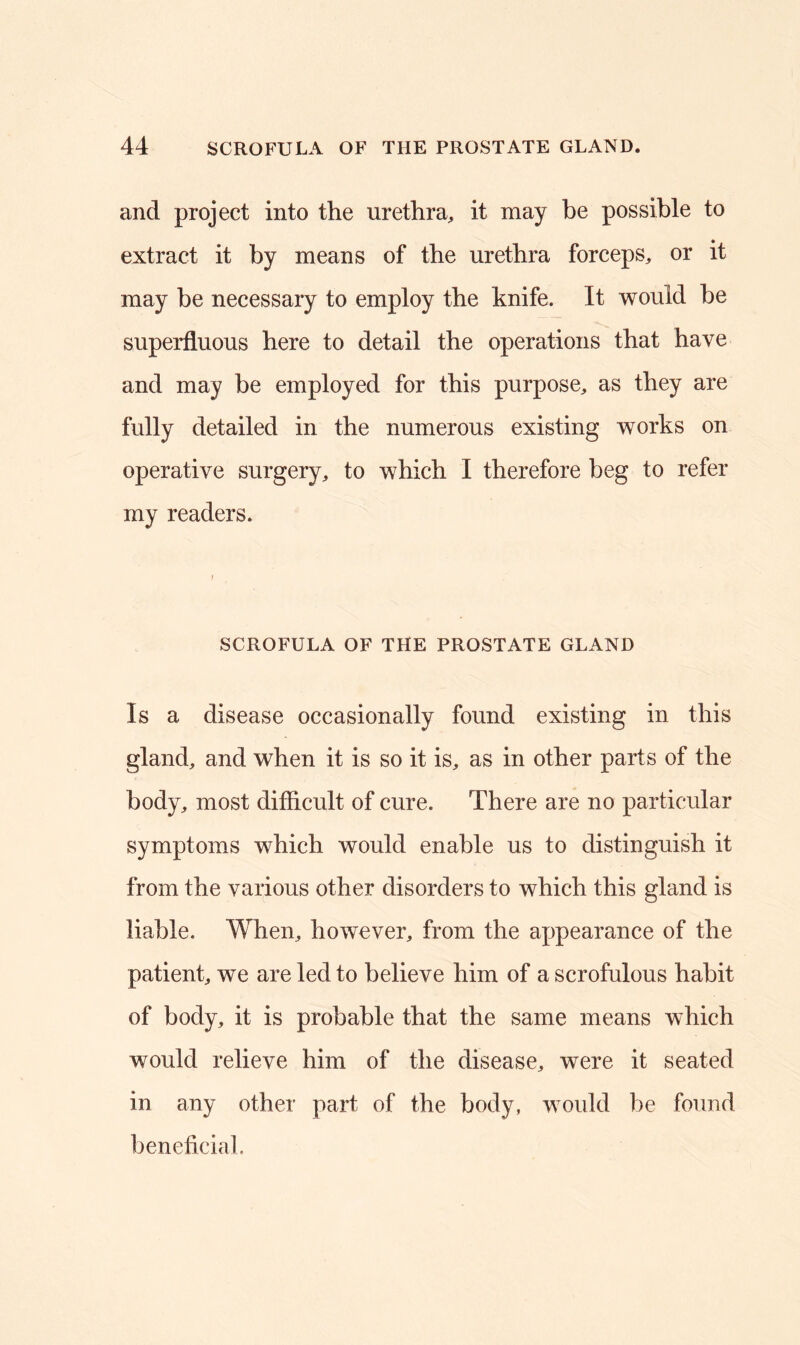 and project into the urethra, it may be possible to extract it by means of the urethra forceps, or it may be necessary to employ the knife. It would be superfluous here to detail the operations that have and may be employed for this purpose, as they are fully detailed in the numerous existing works on operative surgery, to which I therefore beg to refer my readers. SCROFULA OF THE PROSTATE GLAND Is a disease occasionally found existing in this gland, and when it is so it is, as in other parts of the body, most difficult of cure. There are no particular symptoms which would enable us to distinguish it from the various other disorders to which this gland is liable. When, however, from the appearance of the patient, we are led to believe him of a scrofulous habit of body, it is probable that the same means which would relieve him of the disease, were it seated in any other part of the body, would be found beneficial.