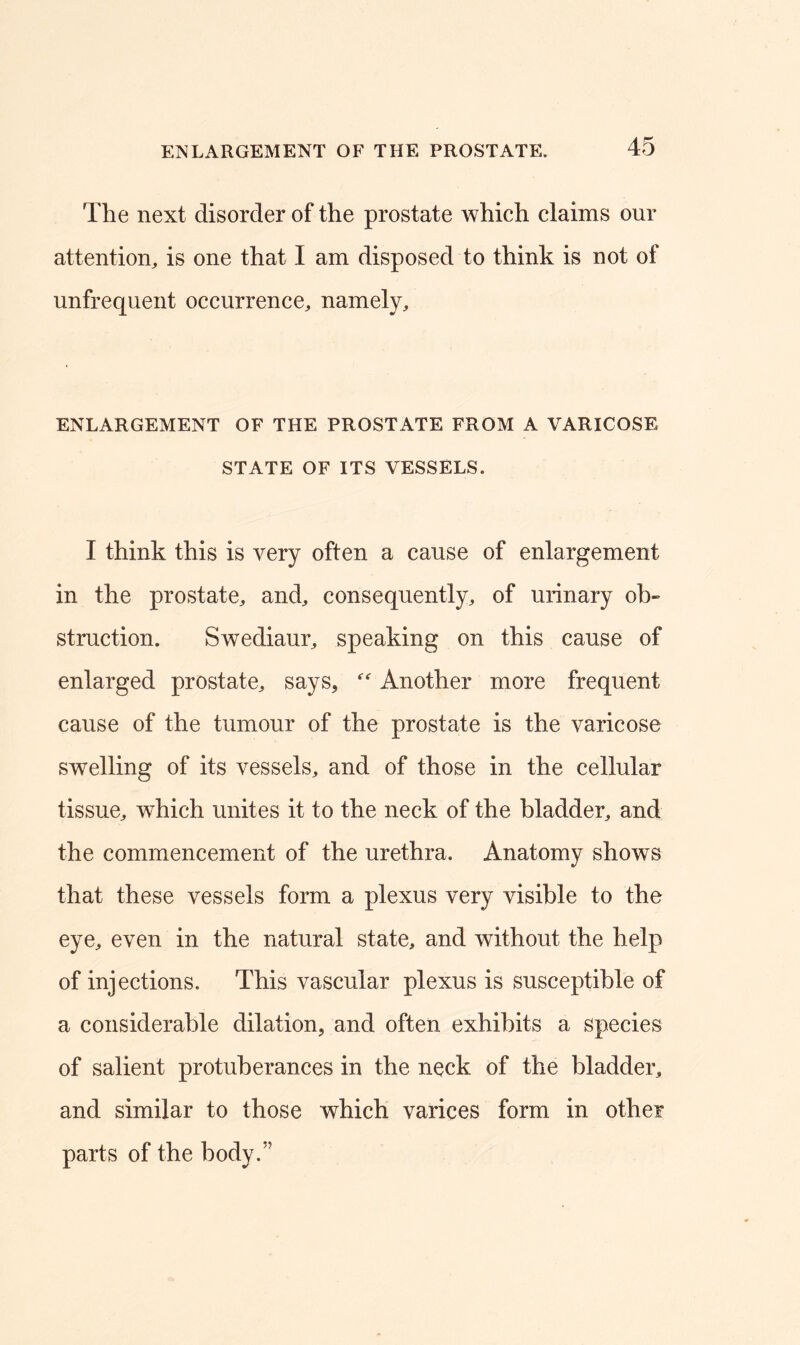 The next disorder of the prostate which claims our attention, is one that I am disposed to think is not of unfrequent occurrence, namely. ENLARGEMENT OF THE PROSTATE FROM A VARICOSE STATE OF ITS VESSELS. I think this is very often a cause of enlargement in the prostate, and, consequently, of urinary ob- struction. Swediaur, speaking on this cause of enlarged prostate, says, Another more frequent cause of the tumour of the prostate is the varicose swelling of its vessels, and of those in the cellular tissue, which unites it to the neck of the bladder, and the commencement of the urethra. Anatomy shows that these vessels form a plexus very visible to the eye, even in the natural state, and without the help of injections. This vascular plexus is susceptible of a considerable dilation, and often exhibits a species of salient protuberances in the neck of the bladder, and similar to those which varices form in other parts of the body.”