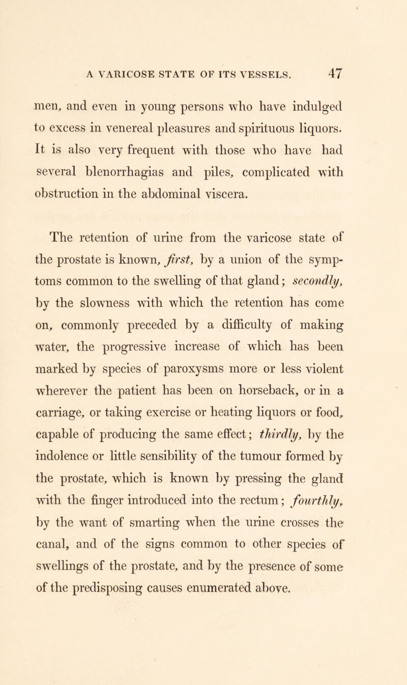 men, and even in young persons who have indulged to excess in venereal pleasures and spirituous liquors. It is also very frequent with those who have had several blenorrhagias and piles, complicated with obstruction in the abdominal viscera. The retention of urine from the varicose state of the prostate is known, first, by a union of the symp- toms common to the swelling of that gland; secondly, by the slowness with which the retention has come on, commonly preceded by a difficulty of making water, the progressive increase of which has been marked by species of paroxysms more or less violent wherever the patient has been on horseback, or in a carriage, or taking exercise or heating liquors or food, capable of producing the same effect; thirdly, by the indolence or little sensibility of the tumour formed by the prostate, which is known by pressing the gland with the finger introduced into the rectum; fourthly, by the want of smarting when the urine crosses the canal, and of the signs common to other species of swellings of the prostate, and by the presence of some of the predisposing causes enumerated above.