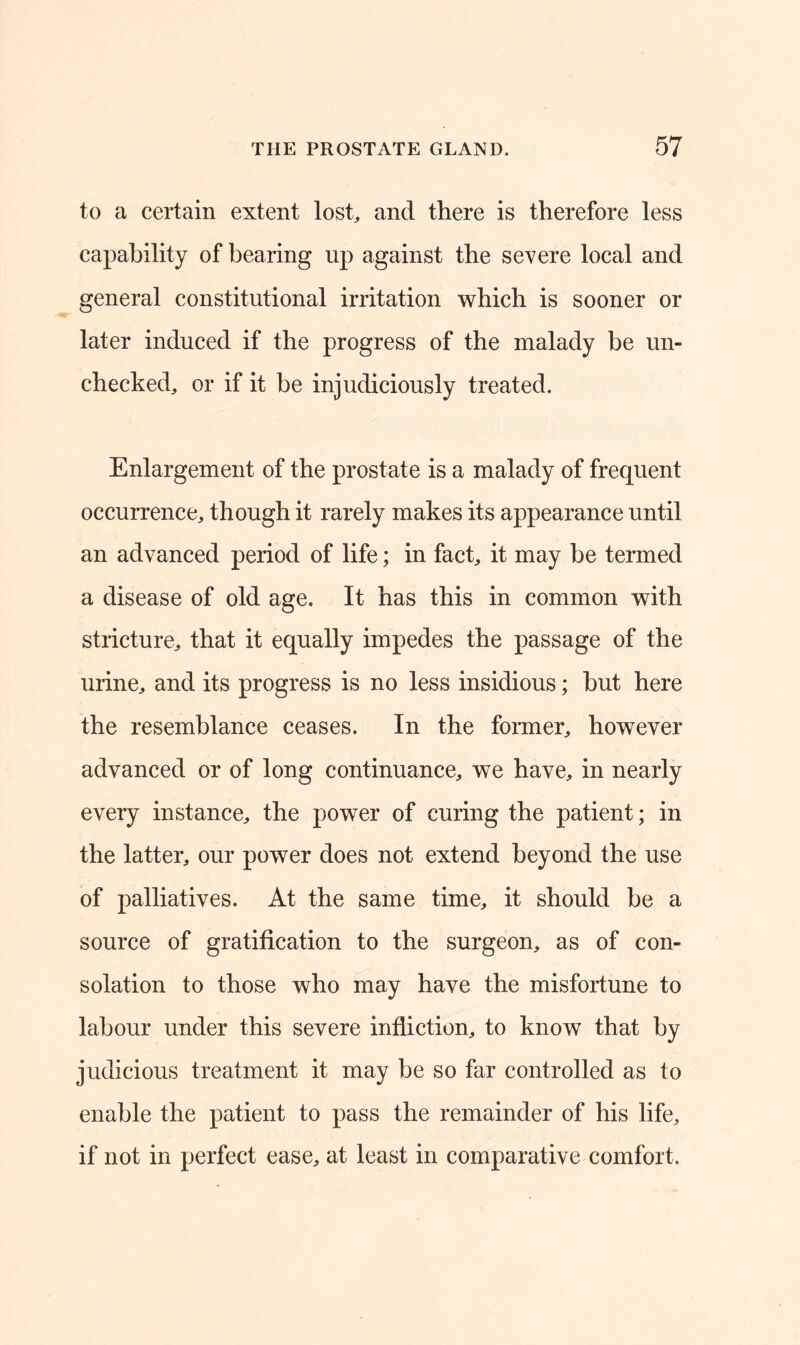 to a certain extent lost, and there is therefore less capability of bearing up against the severe local and general constitutional irritation which is sooner or later induced if the progress of the malady be un- checked, or if it be injudiciously treated. Enlargement of the prostate is a malady of frequent occurrence, though it rarely makes its appearance until an advanced period of life; in fact, it may be termed a disease of old age. It has this in common with stricture, that it equally impedes the passage of the urine, and its progress is no less insidious; hut here the resemblance ceases. In the former, however advanced or of long continuance, we have, in nearly every instance, the power of curing the patient; in the latter, our power does not extend beyond the use of palliatives. At the same time, it should be a source of gratification to the surgeon, as of con- solation to those who may have the misfortune to labour under this severe infliction, to know that by judicious treatment it may be so far controlled as to enable the patient to pass the remainder of his life, if not in perfect ease, at least in comparative comfort.