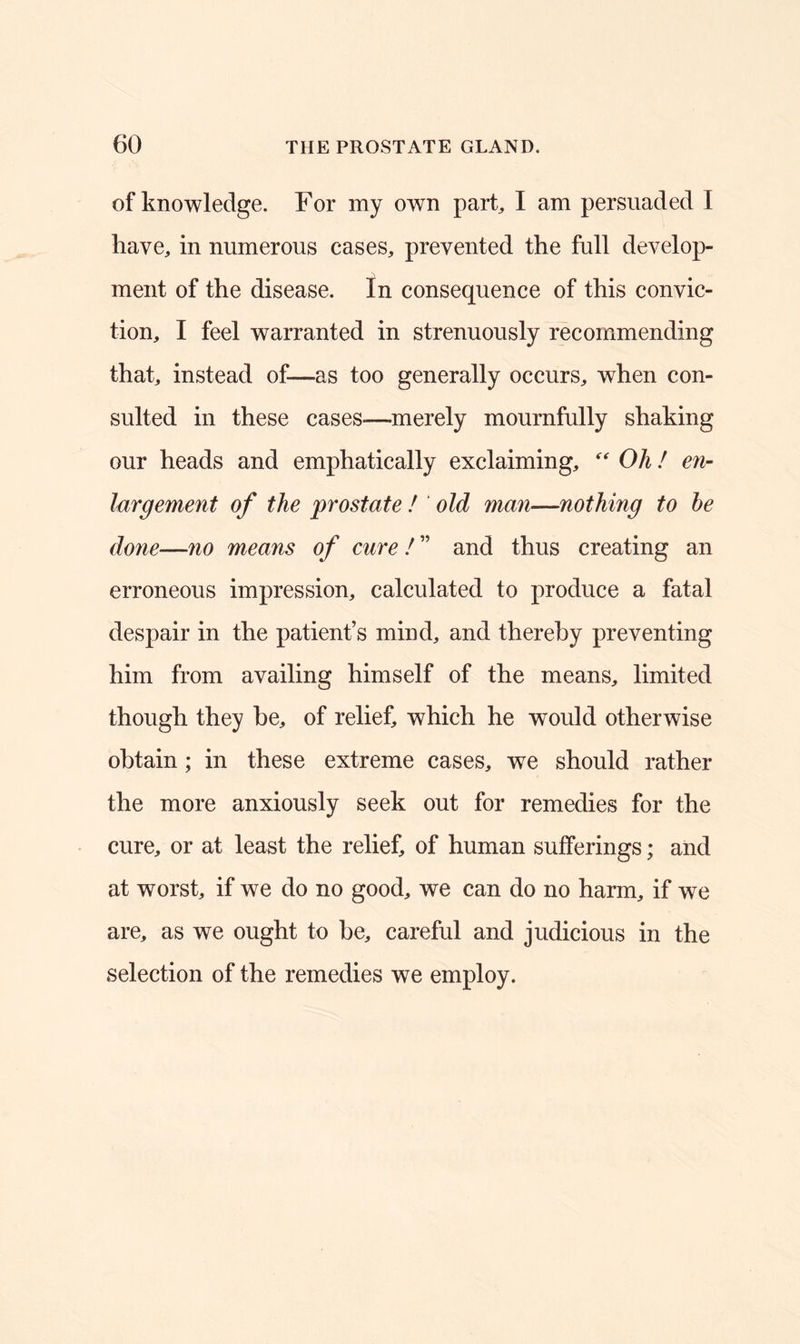 of knowledge. For my own park I am persuaded I have, in numerous cases, prevented the full develop- ment of the disease. In consequence of this convic- tion, I feel warranted in strenuously recommending that, instead of—-as too generally occurs, when con- sulted in these cases—merely mournfully shaking our heads and emphatically exclaiming, “ Oh! en- largement of the prostate ! old man—nothing to he done—no means of cure ! ” and thus creating an erroneous impression, calculated to produce a fatal despair in the patient’s mind, and thereby preventing him from availing himself of the means, limited though they he, of relief, which he would otherwise obtain ; in these extreme cases, we should rather the more anxiously seek out for remedies for the cure, or at least the relief, of human sufferings; and at worst, if we do no good, we can do no harm, if we are, as we ought to be, careful and judicious in the selection of the remedies we employ.