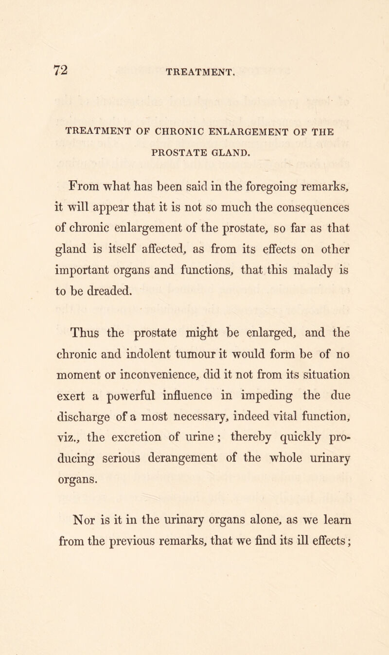 TREATMENT OF CHRONIC ENLARGEMENT OF THE PROSTATE GLAND. From what has been said in the foregoing remarks, it will appear that it is not so much the consequences of chronic enlargement of the prostate, so far as that gland is itself affected, as from its effects on other important organs and functions, that this malady is to be dreaded. Thus the prostate might be enlarged, and the chronic and indolent tumour it would form be of no moment or inconvenience, did it not from its situation exert a powerful influence in impeding the due discharge of a most necessary, indeed vital function, viz., the excretion of urine; thereby quickly pro- ducing serious derangement of the whole urinary organs. Nor is it in the urinary organs alone, as we learn from the previous remarks, that we find its ill effects;