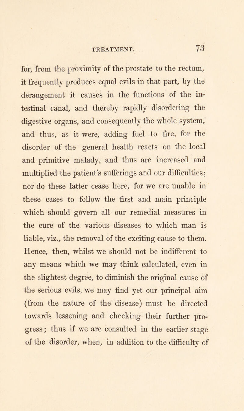 for, from the proximity of the prostate to the rectum, it frequently produces equal evils in that part, by the derangement it causes in the functions of the in- testinal canal, and thereby rapidly disordering the digestive organs, and consequently the whole system, and thus, as it were, adding fuel to fire, for the disorder of the general health reacts on the local and primitive malady, and thus are increased and multiplied the patient’s sufferings and our difficulties; nor do these latter cease here, for we are unable in these cases to follow the first and main principle which should govern all our remedial measures in the cure of the various diseases to which man is liable, viz., the removal of the exciting cause to them. Hence, then, whilst we should not be indifferent to any means which we may think calculated, even in the slightest degree, to diminish the original cause of the serious evils, we may find yet our principal aim (from the nature of the disease) must be directed towards lessening and checking their further pro- gress ; thus if we are consulted in the earlier stage of the disorder, when, in addition to the difficulty of