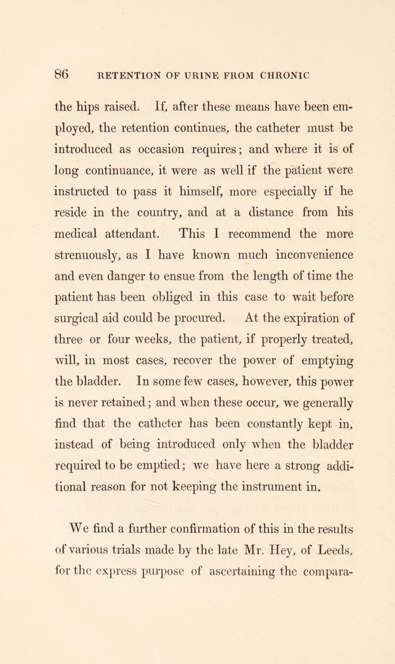 the hips raised. If, after these means have been em- ployed, the retention continues, the catheter must be introduced as occasion requires; and where it is of long continuance, it were as well if the patient were instructed to pass it himself, more especially if he reside in the country, and at a distance from his medical attendant. This I recommend the more strenuously, as I have known much inconvenience and even danger to ensue from the length of time the patient has been obliged in this case to wait before surgical aid could be procured. At the expiration of three or four weeks, the patient, if properly treated, will, in most cases, recover the power of emptying the bladder. In some few cases, however, this power is never retained; and when these occur, we generally find that the catheter has been constantly kept in, instead of being introduced only when the bladder required to be emptied; we have here a strong addi- tional reason for not keeping the instrument in. We find a further confirmation of this in the results of various trials made by the late Mr. Hey, of Leeds, for the express purpose of ascertaining the compara-