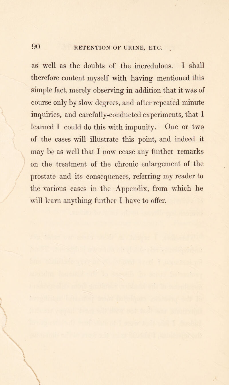 RETENTION OF URINE, ETC. as well as the doubts of the incredulous. I shall therefore content myself with having mentioned this simple fact, merely observing in addition that it was of course only by slow degrees, and after repeated minute inquiries, and carefully-conducted experiments, that I learned I could do this with impunity. One or two of the cases will illustrate this point, and indeed it may be as well that I now cease any further remarks on the treatment of the chronic enlargement of the prostate and its consequences, referring my reader to the various cases in the Appendix, from which he will learn anything further I have to offer.