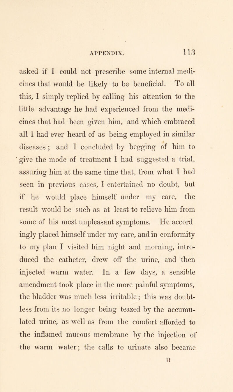 asked if I could not prescribe some internal medi- cines that would be likely to be beneficial. To all this, I simply replied by calling his attention to the little advantage he had experienced from the medi- cines that had been given him, and which embraced all I had ever heard of as being employed in similar diseases ; and I concluded by begging of him to ' give the mode of treatment I had suggested a trial, assuring him at the same time that, from what I had seen in previous cases, I entertained no doubt, but if he would place himself under my care, the result would be such as at least to relieve him from some of his most unpleasant symptoms. He accord ingly placed himself under my care, and in conformity to my plan I visited him night and morning, intro- duced the catheter, drew off the urine, and then injected warm water. In a few days, a sensible amendment took place in the more painful symptoms, the bladder was much less irritable; this was doubt- less from its no longer being teazed by the accumu- lated urine, as well as from the comfort afforded to the inflamed mucous membrane by the injection of the warm water; the calls to urinate also became H