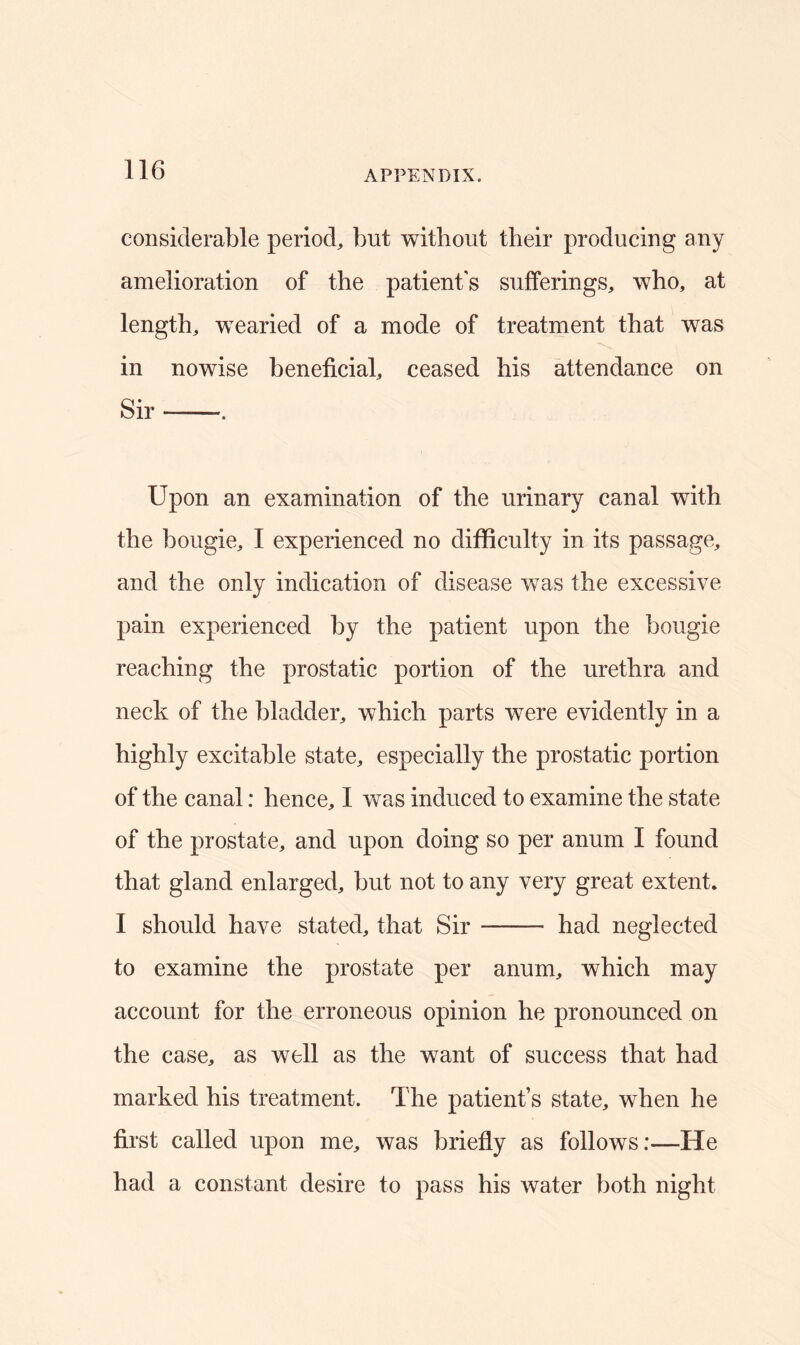 considerable period, but without their producing any amelioration of the patient's sufferings, who, at length, wearied of a mode of treatment that was in nowise beneficial, ceased his attendance on Sir Upon an examination of the urinary canal with the bougie, I experienced no difficulty in its passage, and the only indication of disease was the excessive pain experienced by the patient upon the bougie reaching the prostatic portion of the urethra and neck of the bladder, which parts were evidently in a highly excitable state, especially the prostatic portion of the canal: hence, I was induced to examine the state of the prostate, and upon doing so per anum I found that gland enlarged, but not to any very great extent. I should have stated, that Sir had neglected to examine the prostate per anum, which may account for the erroneous opinion he pronounced on the case, as well as the want of success that had marked his treatment. The patient’s state, when he first called upon me, was briefly as follows:—He had a constant desire to pass his water both night