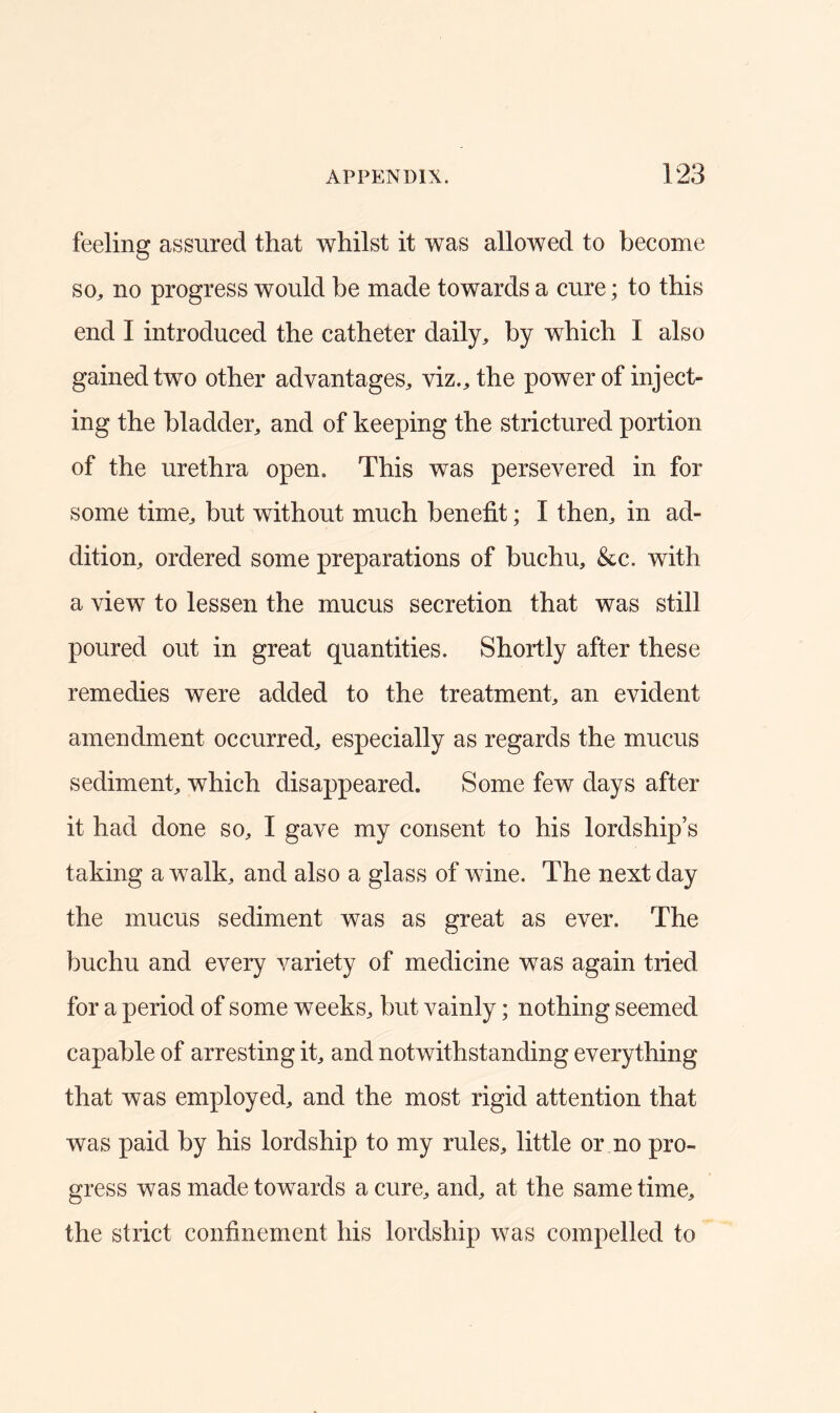 feeling assured that whilst it was allowed to become so, no progress would be made towards a cure; to this end I introduced the catheter daily, by which I also gained two other advantages, viz., the power of inject- ing the bladder, and of keeping the strictured portion of the urethra open. This was persevered in for some time, but without much benefit; I then, in ad- dition, ordered some preparations of buchu, &c. with a view to lessen the mucus secretion that was still poured out in great quantities. Shortly after these remedies were added to the treatment, an evident amendment occurred, especially as regards the mucus sediment, which disappeared. Some few days after it had done so, I gave my consent to his lordship’s taking a walk, and also a glass of wine. The next day the mucus sediment was as great as ever. The buchu and every variety of medicine was again tried for a period of some weeks, but vainly; nothing seemed capable of arresting it, and notwithstanding everything that was employed, and the most rigid attention that was paid by his lordship to my rules, little or no pro- gress was made towards a cure, and, at the same time, the strict confinement his lordship was compelled to