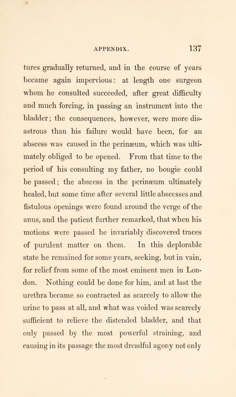 tures gradually returned, and in the course of years became again impervious: at length one surgeon whom he consulted succeeded, after great difficulty and much forcing, in passing an instrument into the bladder; the consequences, however, were more dis- astrous than his failure would have been, for an abscess was caused in the perinssum, which was ulti- mately obliged to be opened. From that time to the period of his consulting my father, no bougie could be passed; the abscess in the perinseum ultimately healed, but some time after several little abscesses and fistulous openings were found around the verge of the anus, and the patient further remarked, that when his motions were passed he invariably discovered traces of purulent matter on them. In this deplorable state he remained for some years, seeking, but in vain, for relief from some of the most eminent men in Lon- don. Nothing could be done for him, and at last the urethra became so contracted as scarcely to allow the urine to pass at all, and what was voided was scarcely sufficient to relieve the distended bladder, and that only passed by the most powerful straining, and causing in its passage the most dreadful agony not only