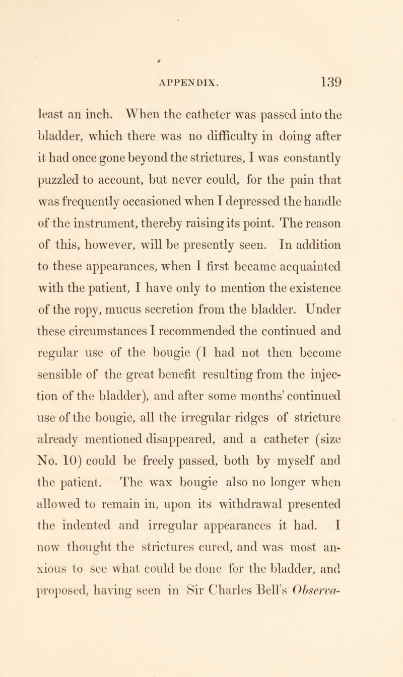 least an inch. When the catheter was passed into the bladder, which there was no difficulty in doing after it had once gone beyond the strictures, I was constantly puzzled to account, but never could, for the pain that was frequently occasioned when I depressed the handle of the instrument, thereby raising its point. The reason of this, however, will be presently seen. In addition to these appearances, when I first became acquainted with the patient, I have only to mention the existence of the ropy, mucus secretion from the bladder. Under these circumstances I recommended the continued and regular use of the bougie (I had not then become sensible of the great benefit resulting from the injec- tion of the bladder), and after some months’ continued use of the bougie, all the irregular ridges of stricture already mentioned disappeared, and a catheter (size No. 10) could be freely passed, both by myself and the patient. The wax bougie also no longer when allowed to remain in, upon its withdrawal presented the indented and irregular appearances it had. I now thought the strictures cured, and was most an- xious to see what coidd be done for the bladder, and proposed, having seen in Sir Charles Bell’s Observa-