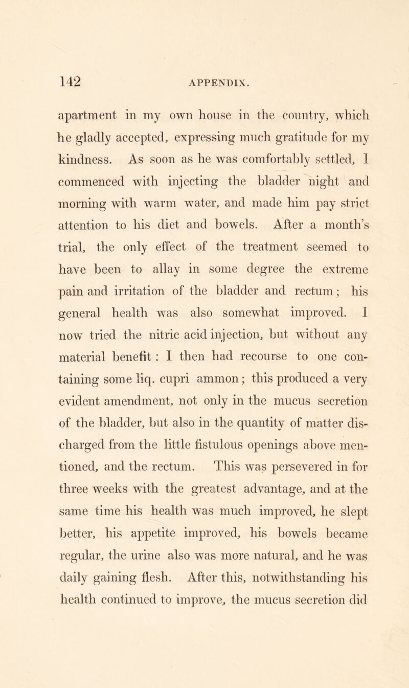 apartment in my own house in the country, which he gladly accepted, expressing much gratitude for my kindness. As soon as he was comfortably settled, 1 commenced with injecting the bladder night and morning with warm water, and made him pay strict attention to his diet and bowels. After a month’s trial, the only effect of the treatment seemed to have been to allay in some degree the extreme pain and irritation of the bladder and rectum; his general health was also somewhat improved. I now tried the nitric acid injection, hut without any material benefit : I then had recourse to one con- taining some liq. cupri amnion; this produced a very evident amendment, not only in the mucus secretion of the bladder, but also in the quantity of matter dis- charged from the little fistulous openings above men- tioned, and the rectum. This was persevered in for three weeks with the greatest advantage, and at the same time his health was much improved, he slept better, his appetite improved, his bowels became regular, the urine also was more natural, and he was daily gaining flesh. After this, notwithstanding his health continued to improve, the mucus secretion did