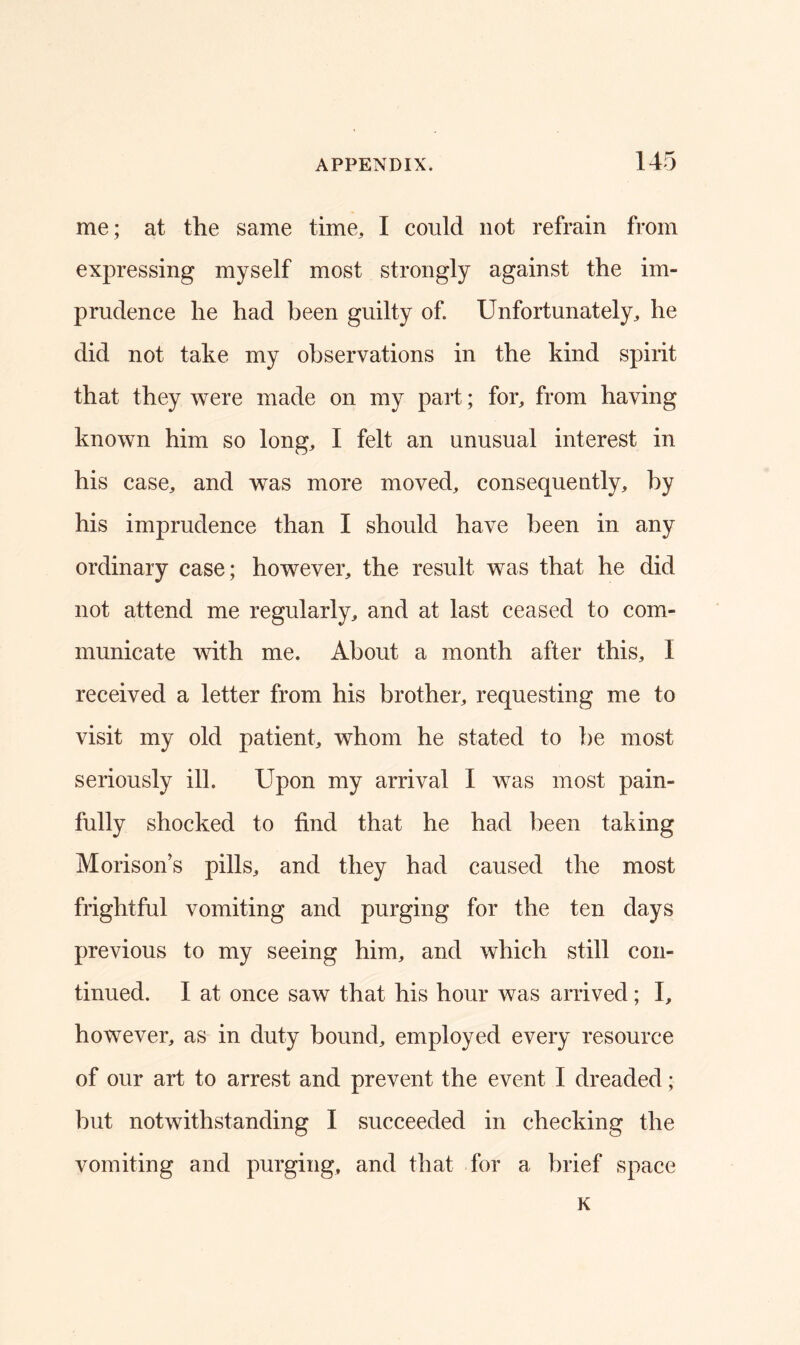 me; at the same time, I could not refrain from expressing myself most strongly against the im- prudence he had been guilty of. Unfortunately, he did not take my observations in the kind spirit that they were made on my part; for, from having known him so long, I felt an unusual interest in his case, and was more moved, consequently, by his imprudence than I should have been in any ordinary case; however, the result was that he did not attend me regularly, and at last ceased to com- municate with me. About a month after this, I received a letter from his brother, requesting me to visit my old patient, whom he stated to be most seriously ill. Upon my arrival I was most pain- fully shocked to find that he had been taking Morison’s pills, and they had caused the most frightful vomiting and purging for the ten days previous to my seeing him, and which still con- tinued. I at once saw that his hour was arrived; I, however, as in duty bound, employed every resource of our art to arrest and prevent the event I dreaded; but notwithstanding I succeeded in checking the vomiting and purging, and that for a brief space K