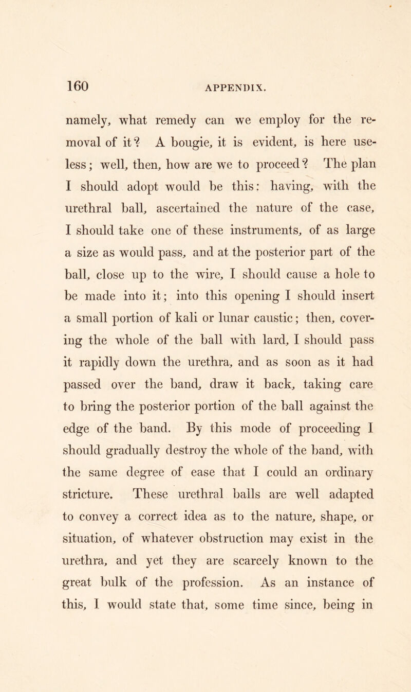 namely, what remedy can we employ for the re- moval of it'? A bougie, it is evident, is here use- less ; well, then, how are we to proceed ? The plan I should adopt would he this: having, with the urethral ball, ascertained the nature of the case, I should take one of these instruments, of as large a size as would pass, and at the posterior part of the ball, close up to the wire, I should cause a hole to be made into it; into this opening I should insert a small portion of kali or lunar caustic; then, cover- ing the whole of the ball with lard, I should pass it rapidly down the urethra, and as soon as it had passed over the band, draw it back, taking care to bring the posterior portion of the ball against the edge of the band. By this mode of proceeding I should gradually destroy the whole of the band, with the same degree of ease that I could an ordinary stricture. These urethral balls are well adapted to convey a correct idea as to the nature, shape, or situation, of whatever obstruction may exist in the urethra, and yet they are scarcely known to the great bulk of the profession. As an instance of this, I would state that, some time since, being in