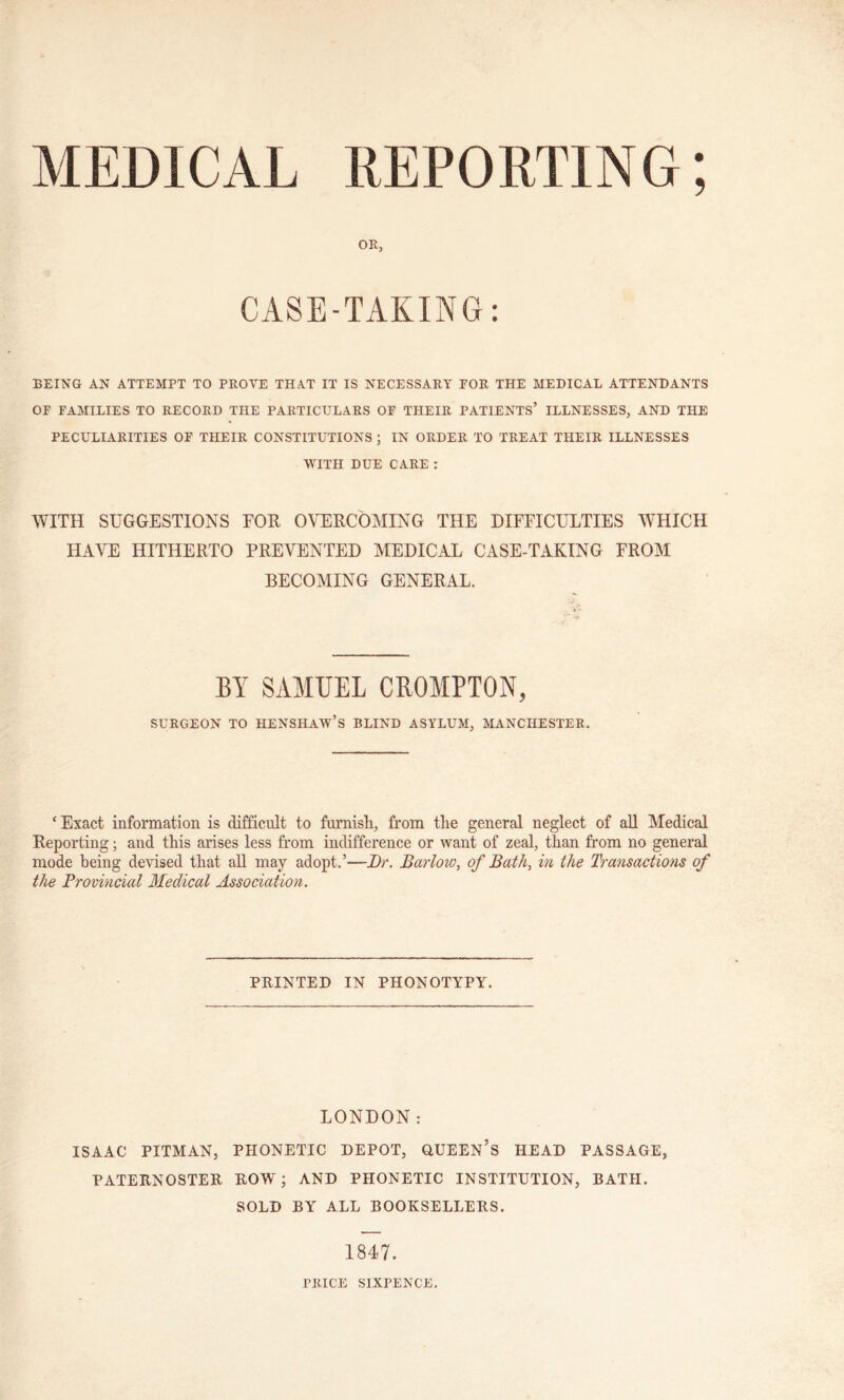 MEDICAL REPORTING; OR, CASE-TAKING: BEING AN ATTEMPT TO PROVE THAT IT IS NECESSARY FOR TPIE MEDICAL ATTENDANTS OF FAMILIES TO RECORD THE PARTICULARS OF THEIR PATIENTS’ ILLNESSES, AND THE PECULIARITIES OF THEIR CONSTITUTIONS ; IN ORDER TO TREAT THEIR ILLNESSES WITH DUE CARE : WITH SUGGESTIONS TOR OVERCOMING THE DIEEICULTIES WHICH HAVE HITHERTO PREVENTED MEDICAL CASE-TAKING FROM BECOMING GENERAL. BY SAMUEL CROMPTON, SURGEON TO HENSHAW’S BLIND ASYLUM, MANCHESTER. ‘Exact information is difficult to furnish, from the general neglect of all Medical Reporting; and this arises less from indifference or want of zeal, than from no general mode being devised that all may adopt.’—Dr. Barlow, of Bath, in the Transactions of the Provincial Medical Association. PRINTED IN PHONOTYPY. LONDON: ISAAC PITMAN, PHONETIC DEPOT, QUEEN’S HEAD PASSAGE, PATERNOSTER ROW; AND PHONETIC INSTITUTION, BATH. SOLD BY ALL BOOKSELLERS. 1847. PRICE SIXPENCE.