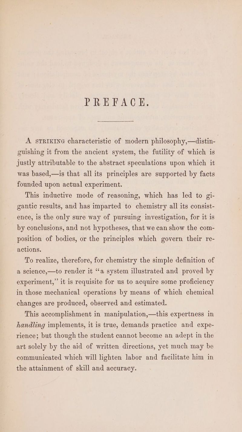 PREFACE. A STRIKING characteristic of modern philosophy,—distin- guishing it from the ancient system, the futility of which is justly attributable to the abstract speculations upon which it was based,—is that all its principles are supported by facts founded upon actual experiment. This inductive mode of reasoning, which has led to gi- gantic results, and has imparted to chemistry all its consist- ence, is the only sure way of pursuing investigation, for it is by conclusions, and not hypotheses, that we can show the com- position of bodies, or the principles which govern their re- actions. To realize, therefore, for chemistry the simple definition of a science,—to render it ‘‘a system illustrated and proved by experiment,” it is requisite for us to acquire some proficiency in those mechanical operations by means of which chemical changes are produced, observed and estimated. This accomplishment in manipulation,—this expertness in handling implements, it is true, demands practice and expe- rience; but though the student cannot become an adept in the art solely by the aid of written directions, yet much may be communicated which will lighten labor and facilitate him in the attainment of skill and accuracy.