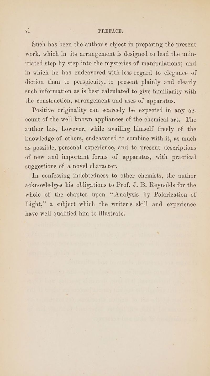 Such has been the author’s object in preparing the present work, which in its arrangement is designed to lead the unin- itiated step by step into the mysteries of manipulations; and in which he has endeavored with less regard to elegance of diction than to perspicuity, to present plainly and clearly such information as is best calculated to give familiarity with the construction, arrangement and uses of apparatus. Positive originality can scarcely be expected in any ac- count of the well known appliances of the chemical art. The author has, however, while availing himself freely of the knowledge of others, endeavored to combine with it, as much as possible, personal experience, and to present descriptions of new and important forms of apparatus, with practical suggestions of a novel character. In confessing indebtedness to other chemists, the author acknowledges his obligations to Prof. J. B. Reynolds for the whole of the chapter upon “Analysis by Polarization of Light,” a subject which the writer’s skill and experience have well qualified him to illustrate.