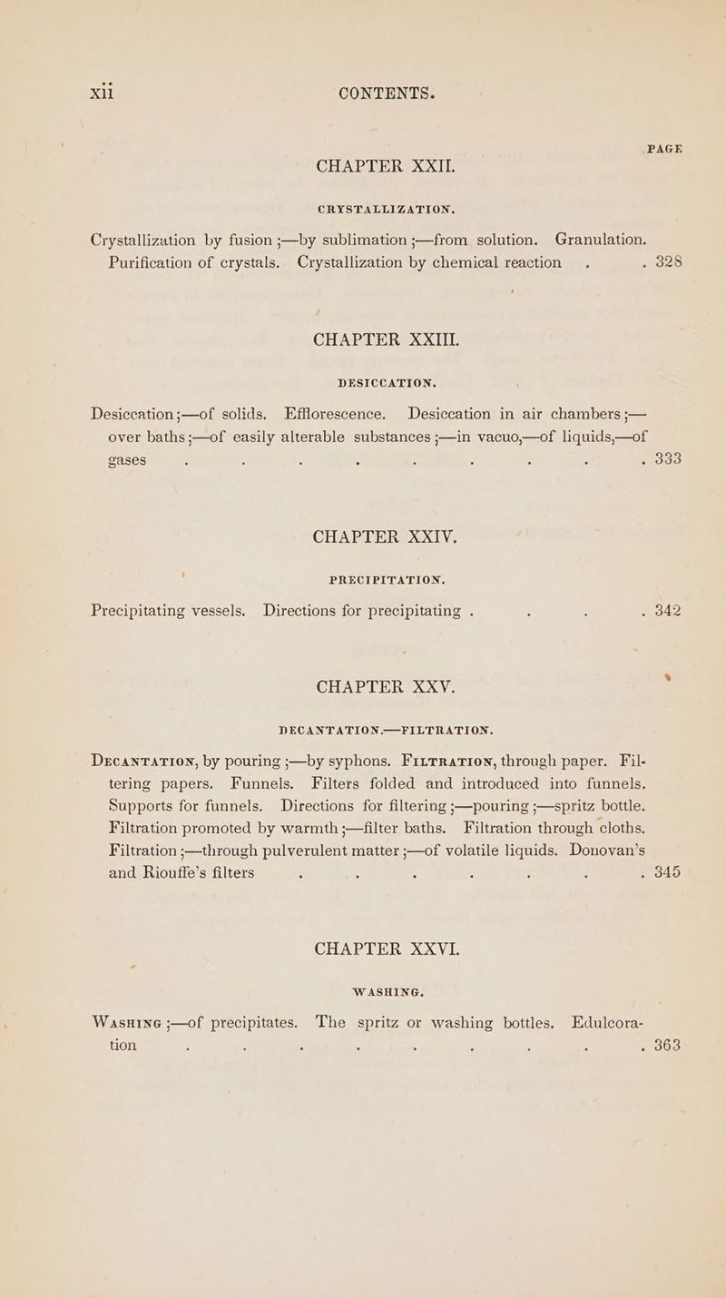 PAGE CHAPTER XXII. CRYSTALLIZATION. Crystallization by fusion ;—by sublimation ;—from solution. Granulation. Purification of crystals. Crystallization by chemical reaction . . 328 CHAPTER XXIII. DESICCATION. Desiccation;—of solids. Efflorescence. Desiccation in air chambers ;— over baths ;—of easily alterable substances ;—in vacuo,—of liquids,—of gases : , : ? : : ; ; . 333 CHAPTER XXIV. i PRECIPITATION. Precipitating vessels. Directions for precipitating . : i . 342 CHAPTER XXV. , DECANTATION.—FILTRATION. DercaNnTATION, by pouring ;—by syphons. Fittration, through paper. Fil- tering papers. Funnels. Filters folded and introduced into funnels. Supports for funnels. Directions for filtering ;—pouring ;—spritz bottle. Filtration promoted by warmth ;—filter baths, Filtration through cloths. Filtration ;—through pulverulent matter ;—of volatile liquids. Donovan’s and Riouffe’s filters 5 : ; ; ; : . 345 CHAPTER XXVI. WASHING. Wasuine ;—of precipitates. The spritz or washing bottles. Edulcora- tion : : : 5 3 ‘ : : . 363