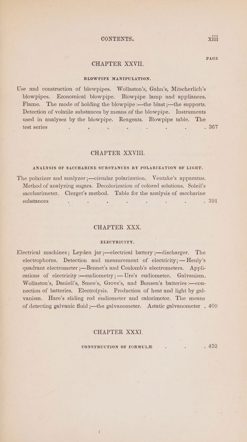 PAGE CHAPTER XXVII. BLOWPIPE MANIPULATION. Use and construction of blowpipes. Wollaston’s, Gahn’s, Mitscherlich’s blowpipes. Economical blowpipe. Blowpipe lamp and appliances. Flame. The mode of holding the blowpipe :—the blast ;—the supports. Detection of volatile substances by means of the blowpipe. Instruments used in analyses by the blowpipe. Reagents. Blowpipe table. The test series : : ‘ : : : : 1307 CHAPTER XXVIII. ANALYSIS OF SACCHARINE SUBSTANCES BY POLARIZATION OF LIGHT. The polarizer and analyzer ;—circular polarization. Ventzke’s apparatus, Method of analyzing sugars. Decolorization of colored solutions. Soleil’s saccharimeter. Clerget’s method. ‘Table for the analysis of saccharine substances ‘ : A : : : 5 - oul CHAPTER XXX. ELECTRICITY. Electrical machines; Leyden jar ;—electrical battery ;—discharger. The electrophorus. Detection and measurement of electricity; — Henly’s quadrant electrometer ;—Bennet’s and Coulomb’s electrometers. Appli- cations of electricity :—eudiometry ;— Ure’s eudiometer. Galvanism. Wollaston’s, Daniell’s, Smee’s, Grove’s, and Bunsen’s batteries :—con- nection of batteries. Electrolysis. Production of heat and light by gal- vanism. Hare’s sliding rod eudiometer and calorimotor. The means of detecting galvanic fluid ;—the galvanometer. Astatic galvanometer . 409 CHAPTER XXXI. CONSTRUCTION OF FORMULZE ; 4 hoz