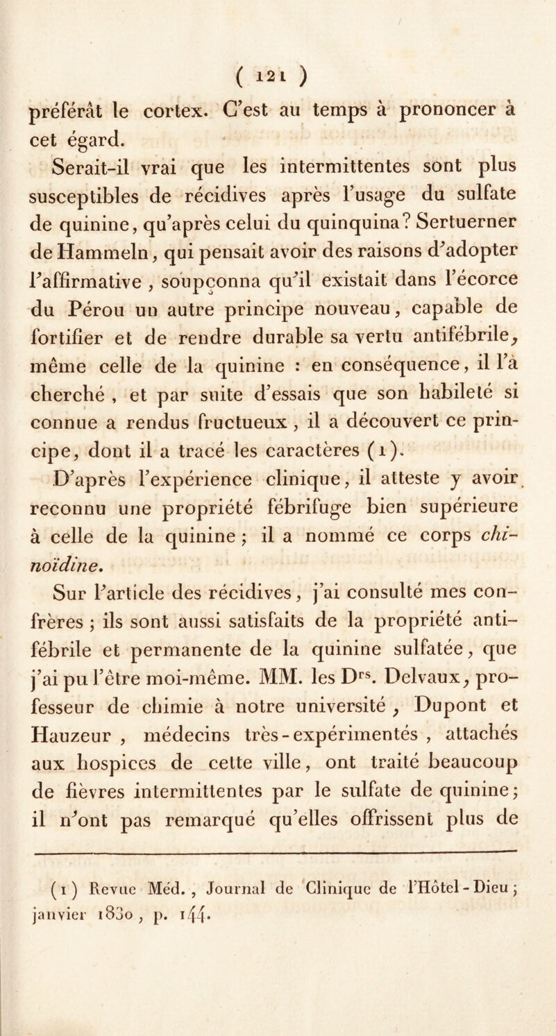 / ( 121 ) préférât le cortex. C’est au temps à prononcer à cet égard. Serait-il vrai que les intermittentes sont plus susceptibles de récidives après l’usage du sulfate de quinine, qu’après celui du quinquina? Sertuerner de Hammeln, qui pensait avoir des raisons d’adopter l’affirmative , soupçonna qu’il existait dans l’écorce du Pérou un autre principe nouveau, capable de fortifier et de rendre durable sa vertu antifébrile, même celle de la quinine : en conséquence, il l à cherché , et par suite d’essais que son habileté si connue a rendus fructueux , il a découvert ce prin- cipe, dont il a tracé les caractères (1). D’après l’expérience clinique, il atteste y avoir reconnu une propriété fébrifuge bien supérieure à celle de la quinine ; il a nommé ce corps chi- noïdine. Sur l’article des récidives, j’ai consulté mes con- frères ; ils sont aussi satisfaits de la propriété anti- fébrile et permanente de la quinine sulfatée, que j’ai pu l’être moi-même. MM. les Drs. Delvaux, pro- fesseur de chimie à notre université , Dupont et Hauzeur , médecins très-expérimentés , attachés aux hospices de cette ville, ont traité beaucoup de fièvres intermittentes par le sulfate de quinine; il n’ont pas remarqué qu’elles offrissent plus de (i) Revue Med., Journal de Clinique de FHôtel - Dieu ; janvier i83o , p. 144*
