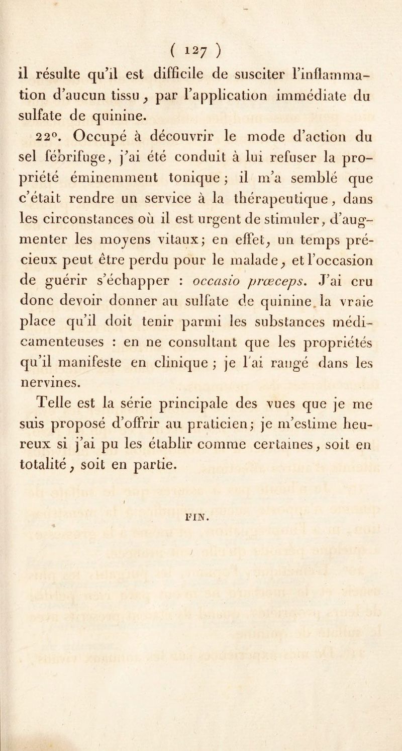 il résulte qu’il est difficile de susciter l’inflamma- tion d’aucun tissu , par l’application immédiate du sulfate de quinine. 2 2°. Occupé à découvrir le mode d’action du sel fébrifuge, j’ai été conduit à lui refuser la pro- priété éminemment tonique ; il m’a semblé que c’était rendre un service à la thérapeutique, dans les circonstances où il est urgent de stimuler, d’aug- menter les moyens vitaux; en effet, un temps pré- cieux peut être perdu pour le malade, et l’occasion de guérir s’échapper : occasio prœceps. J’ai cru donc devoir donner au sulfate de quinine la vraie place qu’il doit tenir parmi les substances médi- camenteuses : en ne consultant que les propriétés qu’il manifeste en clinique ; je l ai rangé dans les nervines. Telle est la série principale des vues que je me suis proposé d’offrir au praticien; je m’estime heu- reux si j’ai pu les établir comme certaines, soit en totalité, soit en partie. FIN.