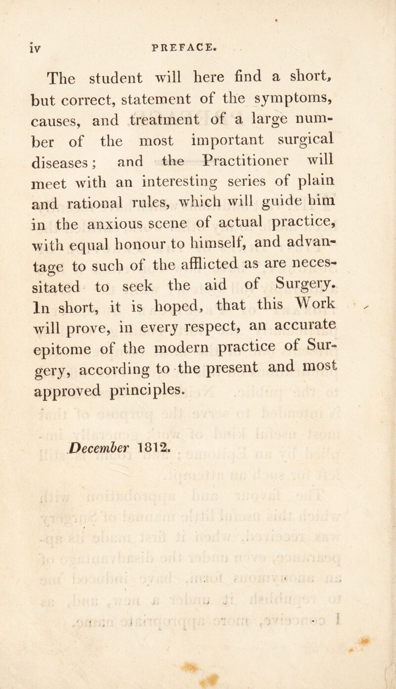 IV The student will here find a short, but correct, statement of the symptoms, causes, and treatment of a large num- ber of the most important surgical diseases; and the Practitioner will meet with an interesting series of plain and rational rules, which will guide him in the anxious scene of actual practice, with equal honour to himself, and advan- tage to such of the afflicted as are neces- sitated to seek the aid of Surgery. In short, it is hoped, that this Work will prove, in every respect, an accurate epitome of the modern practice of Sur- gery, according to-the present and most approved principles.