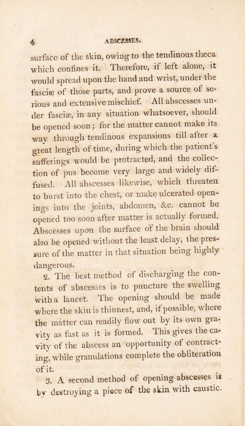 surface of the skin, owing to the tendinous theca which confines it. Therefore, it left alone, it would spread upon the hand and wiist, under the fascia; of those parts, and prove a source of se- rious and extensive mischief. All abscesses un- der fascia?, in any situation whatsoevei, should be opened soon; for the matter cannot make its way through tendinous expansions till altei a great length of time, during which the patient’s sufferings would be protracted, and the collec- tion of pus become very large and widely dif- fused. All abscesses likewise, which threaten to burst into the chest, or make ulcerated open- ings into the joints, abdomen, bec. cannot be opened too soon after matter is actually foimed. Abscesses upon the surface of the biain should also be opened without the least delay, the pies- sure of the matter in that situation being highly dangerous. 2. The best method of discharging the con- tents of abscesses is to punctuie the swelling with a lancet. The opening should be made where the skin is thinnest, and, if possible, where the matter can readily flow out by its own gra- vity as fast as it is formed. This gives the ca- vity of the abscess an opportunity of contract- ing- while granulations complete the obliteration of it* 3. A second method of opening abscesses is by destroying a piece of the skin with caustic.