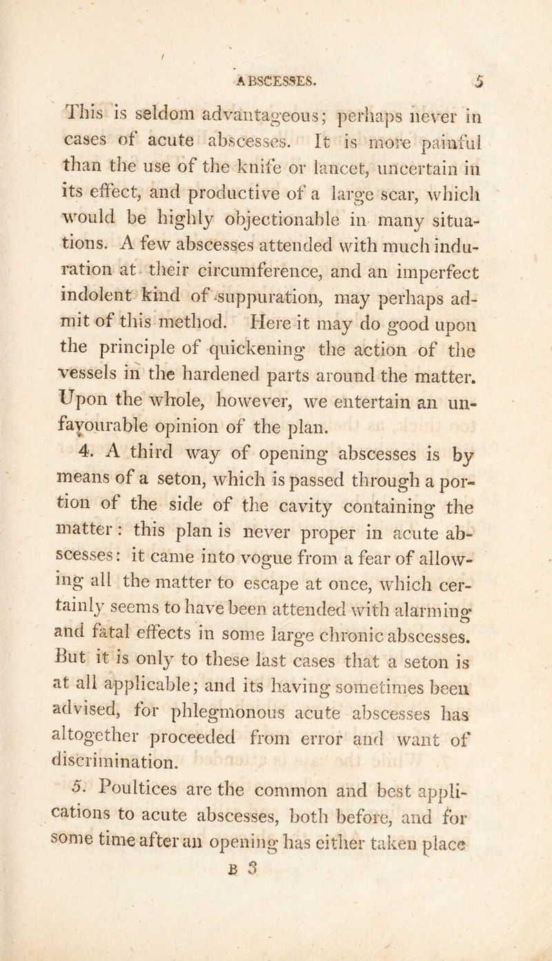 / ABSCESSES. $ This is seldom advantageous; perhaps never in cases ot acute abscesses. It is more painful than the use of the knife or lancet, uncertain in its effect, and productive of a large scar, which would be highly objectionable in many situa- tions. A few abscesses attended with much indu- ration at their circumference, and an imperfect indolent kind of suppuration, may perhaps ad- mit of this method. Here it may do good upon the principle of quickening the action of the vessels in the hardened parts around the matter. Upon the whole, however, we entertain an un- favourable opinion of the plan. 4. A third way of opening abscesses is by means of a seton, which is passed through a por- tion of the side of the cavity containing the matter: this plan is never proper in acute ab- scesses : it came into vogue from a fear of allow- ing all the matter to escape at once, which cer- tainly seems to have been attended with alarming* and fatal effects in some large chronic abscesses. But it is only to these last cases that a seton is at all applicable; and its having sometimes been advised, tor phlegmonous acute abscesses has altogether proceeded from error and want of discrimination. 5. Poultices are the common and best appli- cations to acute abscesses, both before, and for s°me time after an opening has either taken place B 3