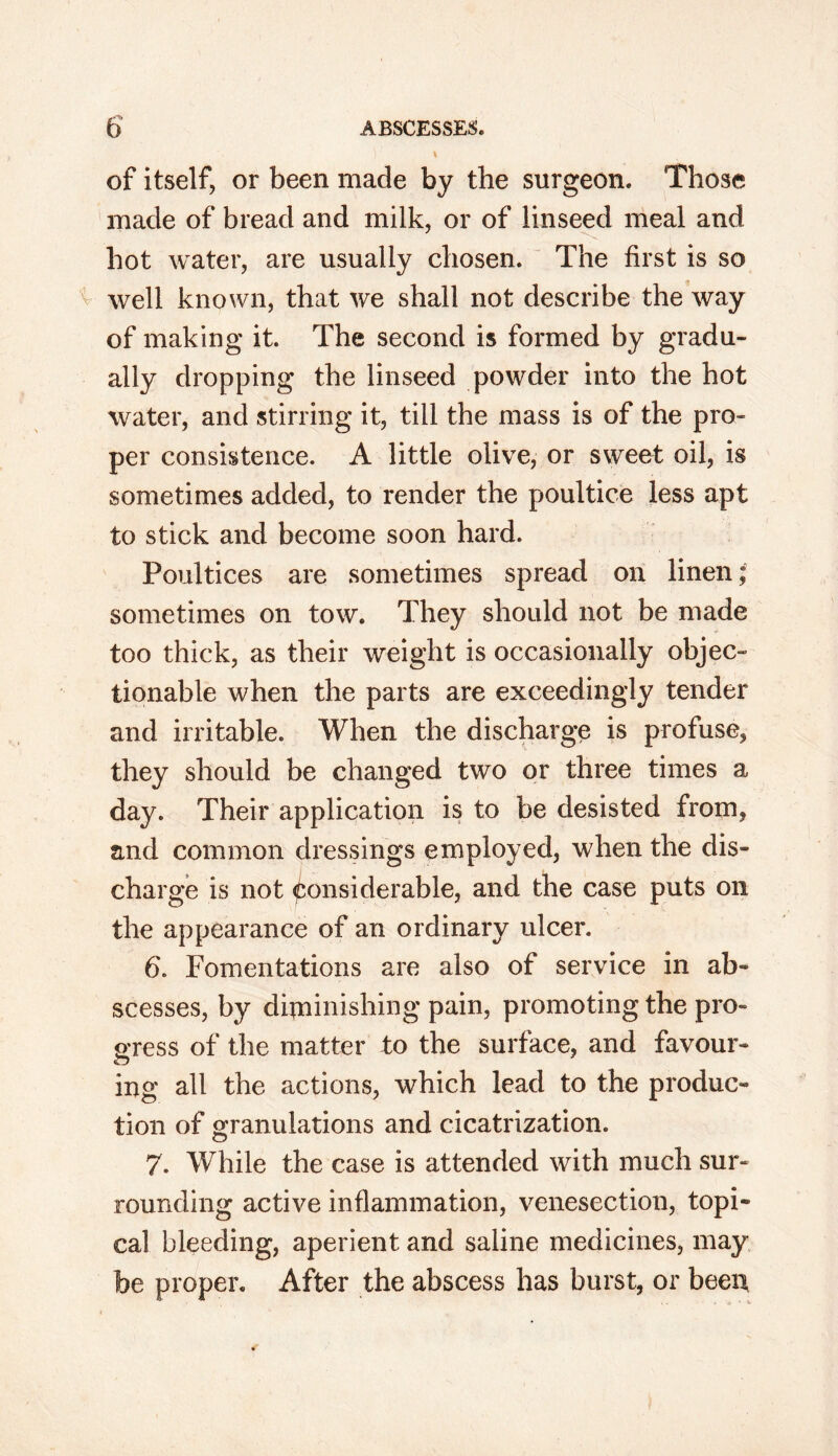 )1 \ of itself, or been made by the surgeon. Those made of bread and milk, or of linseed meal and hot water, are usually chosen. The first is so well known, that we shall not describe the way of making it. The second is formed by gradu- ally dropping the linseed powder into the hot water, and stirring it, till the mass is of the pro- per consistence. A little olive, or sweet oil, is sometimes added, to render the poultice less apt to stick and become soon hard. Poultices are sometimes spread on linen; sometimes on tow. They should not be made too thick, as their weight is occasionally objec- tionable when the parts are exceedingly tender and irritable. When the discharge is profuse, they should be changed two or three times a day. Their application is to be desisted from, and common dressings employed, when the dis- charge is not Considerable, and the case puts on the appearance of an ordinary ulcer. b. Fomentations are also of service in ab- scesses, by diminishing pain, promoting the pro- gress of the matter to the surface, and favour- ing all the actions, which lead to the produc- tion of granulations and cicatrization. 7. While the case is attended with much sur- rounding active inflammation, venesection, topi- cal bleeding, aperient and saline medicines, may be proper. After the abscess has burst, or been