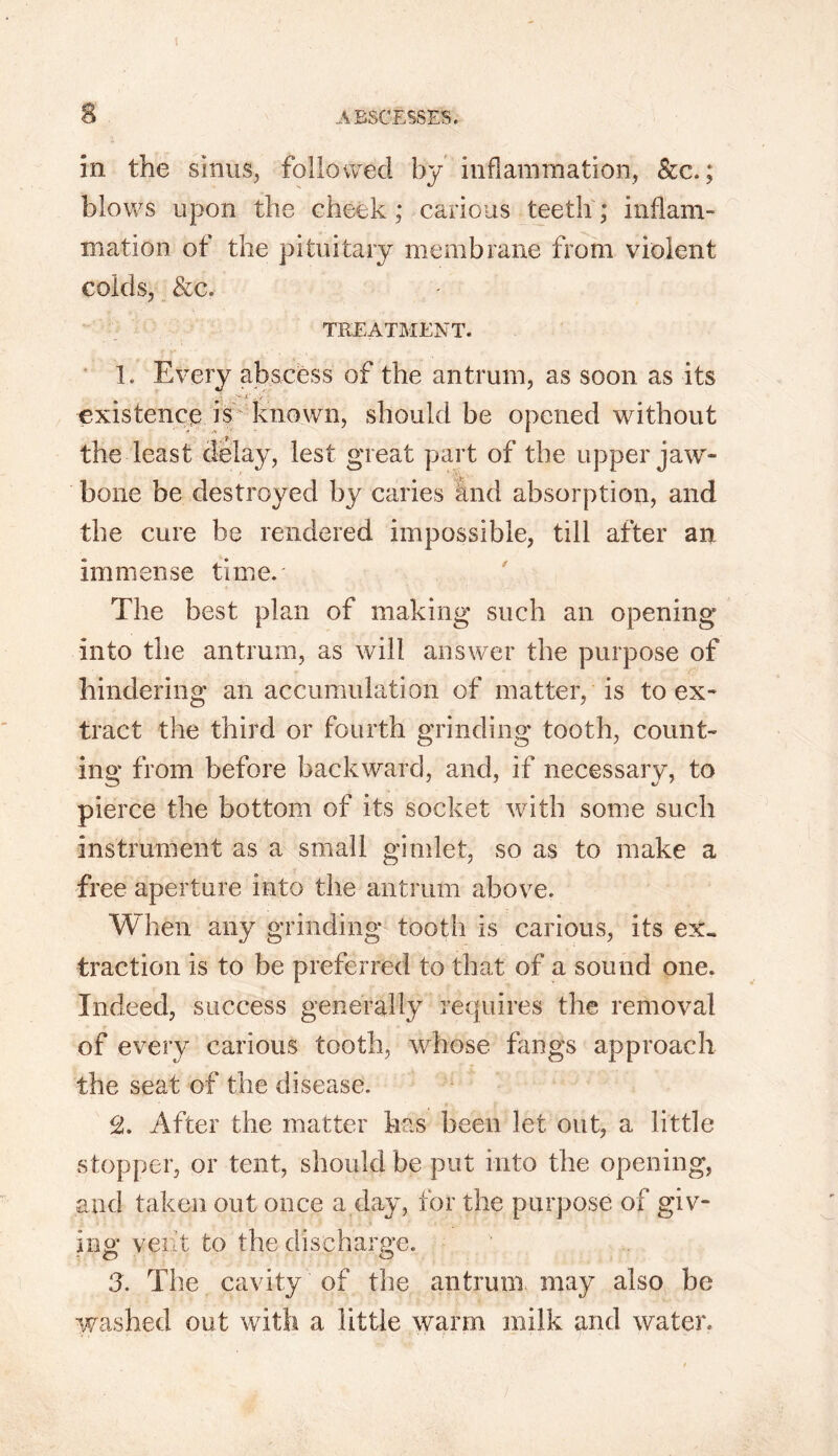 in the sinus, followed by inflammation, &c.; blows upon the cheek; carious teeth; inflam- mation of the pituitary membrane from violent colds, &c. TREATMENT. 1. Every abscess of the antrum, as soon as its . • >• *'.. y - existence is known, should be opened without the least delay, lest great part of the upper jaw- bone be destroyed by caries and absorption, and the cure be rendered impossible, till after an immense time. The best plan of making such an opening into the antrum, as will answer the purpose of hindering an accumulation of matter, is to ex- tract the third or fourth grinding tooth, count- ing from before backward, and, if necessary, to pierce the bottom of its socket with some such instrument as a small gimlet, so as to make a free aperture into the antrum above. When any grinding tooth is carious, its ex- traction is to be preferred to that of a sound one. Indeed, success generally requires the removal of every carious tooth, whose fangs approach the seat of the disease. cl. After the matter has been let out, a little stopper, or tent, should be put into the opening, and taken out once a day, for the purpose of giv- ing: vent to the discharge. 3. The cavity of the antrum may also be washed out with a little warm milk and water.