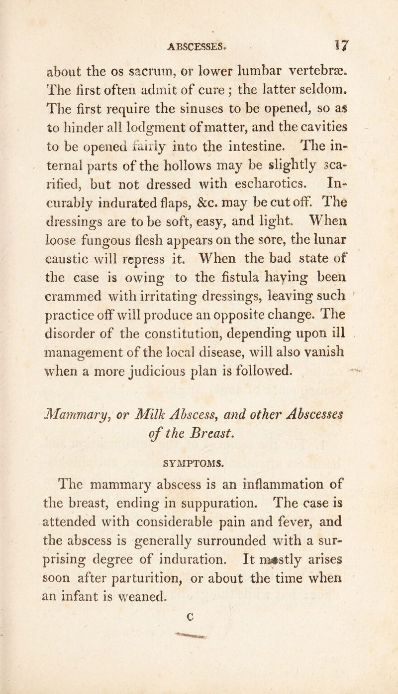 about the os sacrum, or lower lumbar vertebrae The first often admit of cure ; the latter seldom. The first require the sinuses to be opened, so as to hinder all lodgment of matter, and the cavities to be opened fairly into the intestine. The in- ternal parts of the hollows may be slightly sca- rified, but not dressed with escharotics. In- curably indurated flaps, &c. may be cut off. The dressings are to be soft, easy, and light. When loose fungous flesh appears on the sore, the lunar caustic will repress it. When the bad state of the case is owing to the fistula haying been crammed with irritating dressings, leaving such practice off will produce an opposite change. The disorder of the constitution, depending upon ill management of the local disease, will also vanish when a more judicious plan is followed. Mammary, or Milk Abscess, and other Abscesses of the Breast. SYMPTOMS. The mammary abscess is an inflammation of the breast, ending in suppuration. The case is attended with considerable pain and fever, and the abscess is generally surrounded with a sur- prising degree of induration. It mostly arises soon after parturition, or about the time when an infant is weaned. c