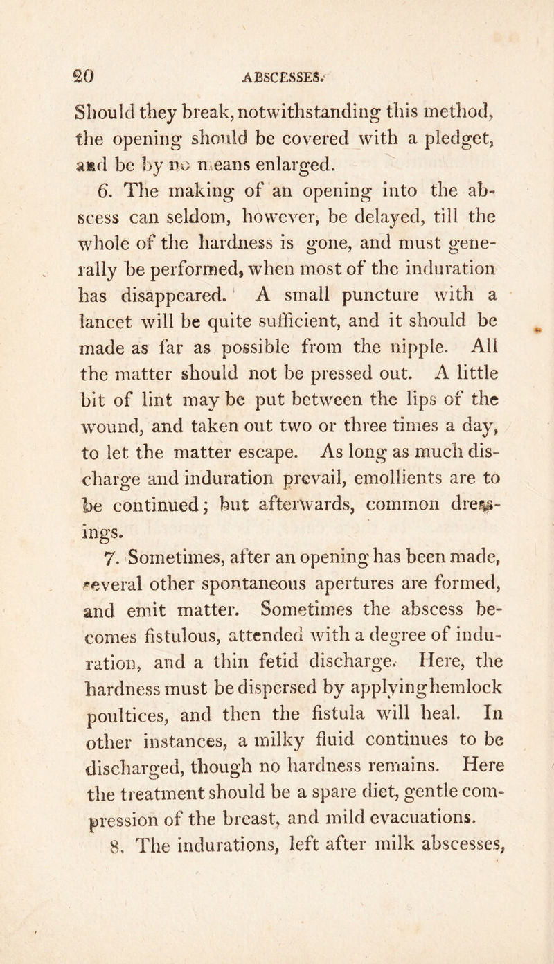Should they break, notwithstanding this method, the opening should be covered with a pledget, and be by no means enlarged. 6. The making of an opening into the ab- scess can seldom, however, be delayed, till the whole of the hardness is gone, and must gene- rally be performed, when most of the induration has disappeared. A small puncture with a lancet will be quite sufficient, and it should be made as far as possible from the nipple. All the matter should not be pressed out. A little bit of lint may be put between the lips of the wound, and taken out two or three times a day, to let the matter escape. As long as much dis- charge and induration prevail, emollients are to be continued; but afterwards, common diet- ings. 7. Sometimes, after an opening has been made, several other spontaneous apertures are formed, and emit matter. Sometimes the abscess be- comes fistulous, attended with a degree of indu- ration, and a thin fetid discharge. Here, the hardness must be dispersed by applyinghemlock poultices, and then the fistula will heal. In other instances, a milky fluid continues to be discharged, though no hardness remains. Here the treatment should be a spare diet, gentle com- pression of the breast, and mild evacuations. 8. The indurations, left after milk abscesses, i