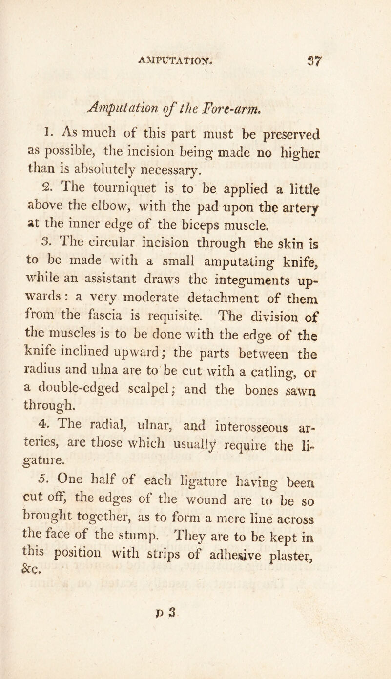 Amputation of the Fort-arm. 1. As much of this part must be preserved as possible, the incision being made no higher than is absolutely necessary. 2. The tourniquet is to be applied a little above the elbow, with the pad upon the artery at the inner edge of the biceps muscle. 3. The circular incision through the skin is to be made with a small amputating knife^ while an assistant draws the integuments up- wards : a very moderate detachment of them from the fascia is requisite. The division of the muscles is to be done with the edge of the knife inclined upward; the parts between the radius and ulna are to be cut with a catling, or a double-edged scalpel; and the bones sawn through. 4. The radial, ulnar, and interosseous ar- teries, are those which usually require the li- gature. 5. One half of each ligature having been cut off, the edges of the wound are to be so brougnt together, as to form a mere line across the face of the stump. They are to be kept in tins position with strips of adhesive plaster &c.