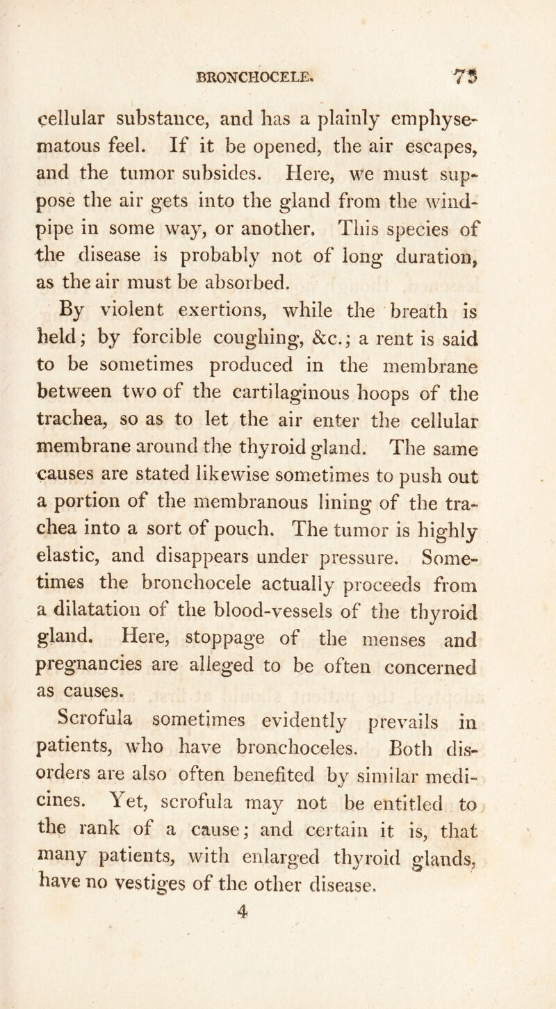 cellular substance, and has a plainly emphyse- matous feel. If it be opened, the air escapes, and the tumor subsides. Here, we must sup- pose the air gets into the gland from the wind- pipe in some way, or another. This species of the disease is probably not of long duration, as the air must be absorbed. By violent exertions, while the breath is held; by forcible coughing, &c.; a rent is said to be sometimes produced in the membrane between two of the cartilaginous hoops of the trachea, so as to let the air enter the cellular membrane around the thyroid gland. The same causes are stated likewise sometimes to push out a portion of the membranous lining of the tra- chea into a sort of pouch. The tumor is highly elastic, and disappears under pressure. Some- times the bronchocele actually proceeds from a dilatation of the blood-vessels of the thyroid gland. Here, stoppage of the menses and pregnancies are alleged to be often concerned as causes. Scrofula sometimes evidently prevails in patients, who have bronchoceles. Both dis- orders are also often benefited by similar medi- cines. Yet, scrofula may not be entitled to the rank of a cause; and certain it is, that many patients, with enlarged thyroid glands, have no vestiges of the other disease,