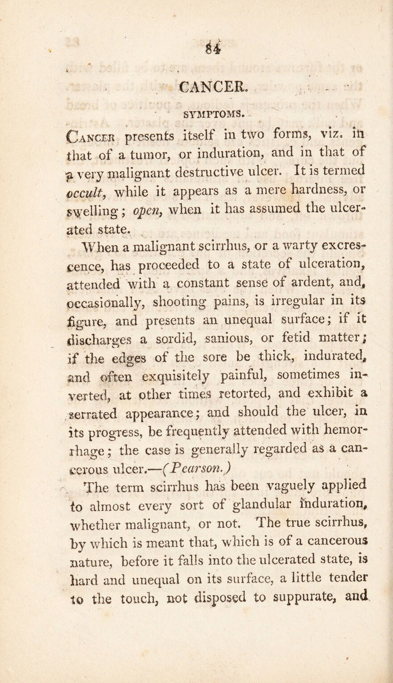 CANCER. r,: - • SYMPTOMS® Cancer presents itself in two forms, viz, in that of a tumor, or induration, and in that of a very malignant destructive ulcer. It is termed occult, while it appears as a mere hardness, or spelling; open, when it has assumed the ulcer- ated state. When a malignant scirrhus, or a warty excres- cence, has proceeded to a state of uiceration, attended with a constant sense of ardent, and, occasionally, shooting pains, is irregular in its figure, and presents an unequal surface; if it discharges a sordid, sanious, or fetid matter; if the edges of the sore be thick, indurated, and often exquisitely painful, sometimes in- verted, at other times retorted, and exhibit a serrated appearance; and should the ulcer, in. its progress, be frequently attended with hemor- rhage ; the case is generally regarded as a can- cerous nicer.—(Pearson,) The term scirrhus has been vaguely applied to almost every sort of glandular Induration, whether malignant, or not. The true scirrhus, by which is meant that, which is of a cancelous nature, before it falls into the ulcerated state, is hard and unequal on its surface, a little tender to the touch, not disposed to suppurate, and