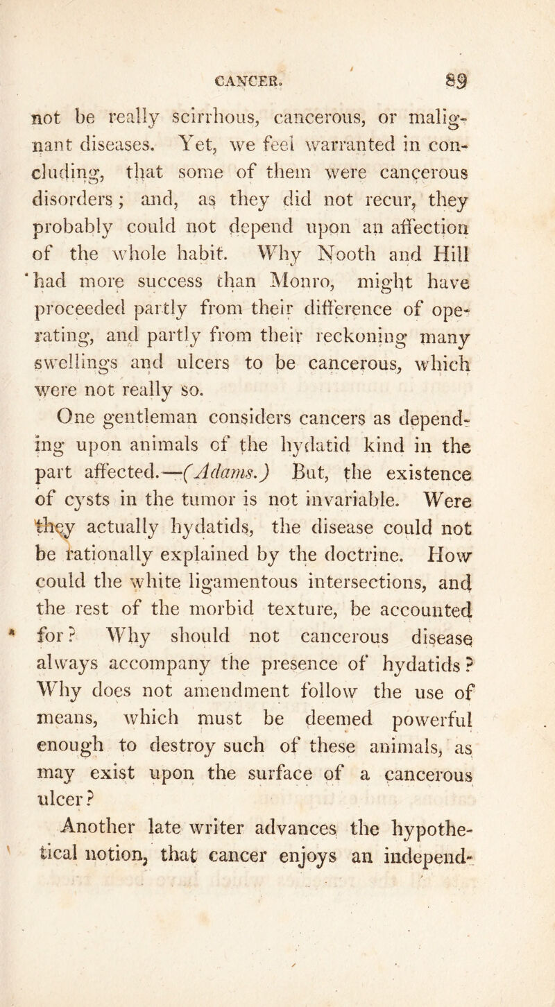 not be really scirrhous, cancerous, or malig- nant diseases. Yet, we feel warranted in con- cluding, that some of them were cancerous disorders; and, as they did not recur, they probably could not depend upon an affection of the whole habit. Why Nooth and Hill 'had more success than Monro, might have proceeded partly from their difference of ope* rating*, and partly from their reckoning many swellings and ulcers to be cancerous, which were not really so. One gentleman considers cancers as depend- ing upon animals of the hydatid kind in the part affected.—(Adams.) But, the existence of cysts in the tumor is not invariable. Were th^y actually hydatids, the disease could not be rationally explained by the doctrine. How could the white ligamentous intersections, and the rest of the morbid texture, be accounted for ? Why should not cancerous disease always accompany the presence of hydatids ? Why does not amendment follow the use of means, which must be deemed powerful enough to destroy such of these animals, as may exist upon the surface of a cancerous ulcer ? Another late writer advances the hypothe- tical notion; that cancer enjoys an independ-