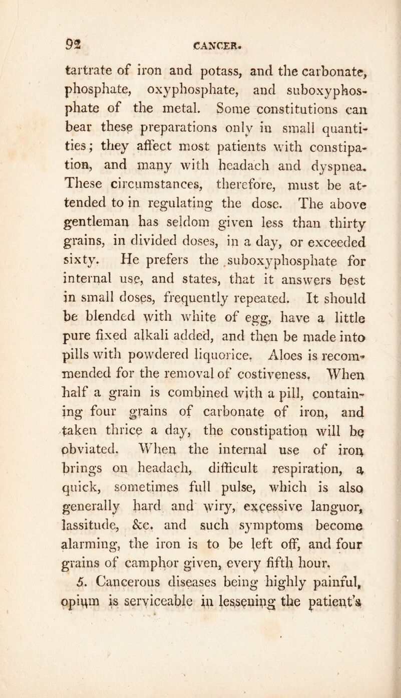 tartrate of iron and potass, and the carbonate, phosphate, oxyphosphate, and suboxyphos- phate ot the metal. Some constitutions can bear these preparations only in small quanti- ties; they affect most patients with constipa- tion, and many with headach and dyspnea. These circumstances, therefore, must be at- tended to in regulating the dose. The above gentleman has seldom given less than thirty grains, in divided doses, in a day, or exceeded sixty. He prefers the suboxyphosphate for internal use, and states, that it answers best in small closes, frequently repeated. It should be blended with white of egg, have a little pure fixed alkali added, and then be made into pills with powdered liquorice, Aloes is recoin* mended for the removal of costiveness. When half a grain is combined with a pill, contain- ing four grains of carbonate of iron, and taken thrice a day, the constipation will ho obviated. When the internal use of iron brings on headach, difficult respiration, $ quick, sometimes full pulse, which is also generally hard and \viry, excessive languor, lassitude, &c, and such symptoms become alarming, the iron is to be left off, and four grains of camphor given, every fifth hour. 5. Cancerous diseases being highly painful, opigm is serviceable in lessening the patient $