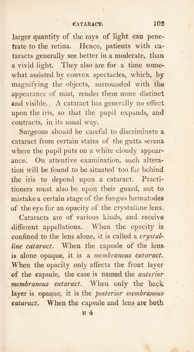 larger quantity of the rays of light can pene- trate to the retina. Hence, patients with ca- taracts generally see better in a moderate, than a vivid light. They also are for a time some- what assisted by convex spectacles, which, by magnifying the objects, surrounded with the appearance of mist, render them more distinct and visible. t A cataract has generally no effect upon the iris, so that the pupil expands, and contracts, in its usual way. Surgeons should be careful to discriminate a cataract from certain states of the gutta serena where the pupil puts on a white cloudy appear- ance. On attentive examination, such altera- tion will be found to be situated too far behind the iris to depend upon a cataract. Practi- tioners must also be upon their guard, not to mistake a certain stage of the fungus hannatodes of the eye for an opacity of the crystalline lens. Cataracts are of various kinds, and receive different appellations. When the opacity is confined to the lens alone, it is called a crystal- line cataract. When the capsule of the lens^ is alone opaque, it is a membranous cataract. When the opacity only affects the front layer of the capsule, the case is named the anterior membranous cataract. When only the back, layer is opaque, it is the posterior membranous cataract. When the capsule and lens are both