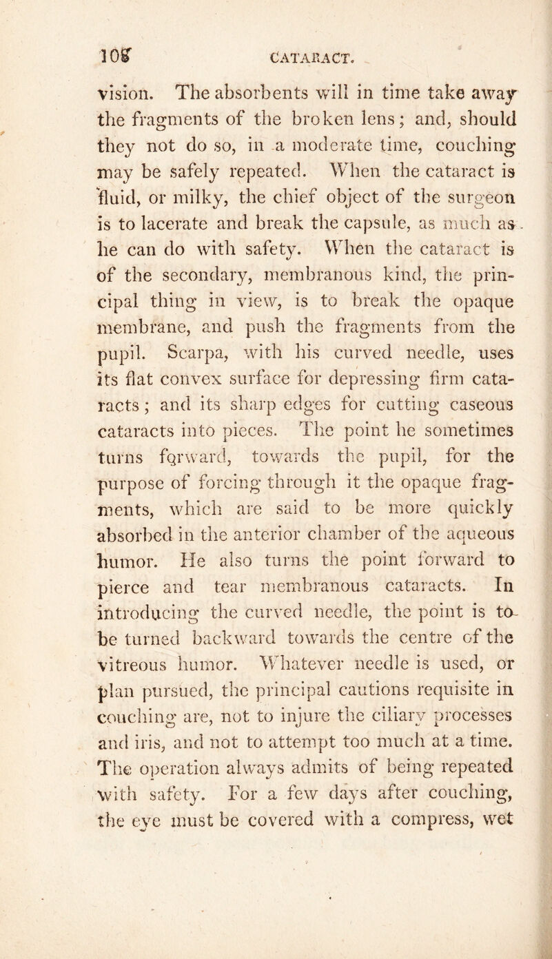 vision. The absorbents will in time take away the fragments of the broken lens; and, should they not do so, in a moderate time, couching may be safely repeated. When the cataract is fluid, or milky, the chief object of the surgeon is to lacerate and break the capsule, as much as . he can do with safety. When the cataract is of the secondary, membranous kind, the prin- cipal thing in view, is to break the opaque membrane, and push the fragments from the pupil. Scarpa, with his curved needle, uses its fiat convex surface for depressing firm cata- racts ; and its sharp edges for cutting caseous cataracts into pieces. The point he sometimes turns forward, towards the pupil, for the purpose of forcing through it the opaque frag- ments, which are said to be more quickly absorbed in the anterior chamber of the aqueous humor. He also turns the point forward to pierce and tear membranous cataracts. In introducing the curved needle, the point is to- be turned backward towards the centre of the vitreous humor. Whatever needle is used, or plan pursued, the principal cautions requisite in couching are, not to injure the ciliary processes and iris, and not to attempt too much at a time. The operation always admits of being repeated with safety. For a few days after couching, the eye must be covered with a compress, wet